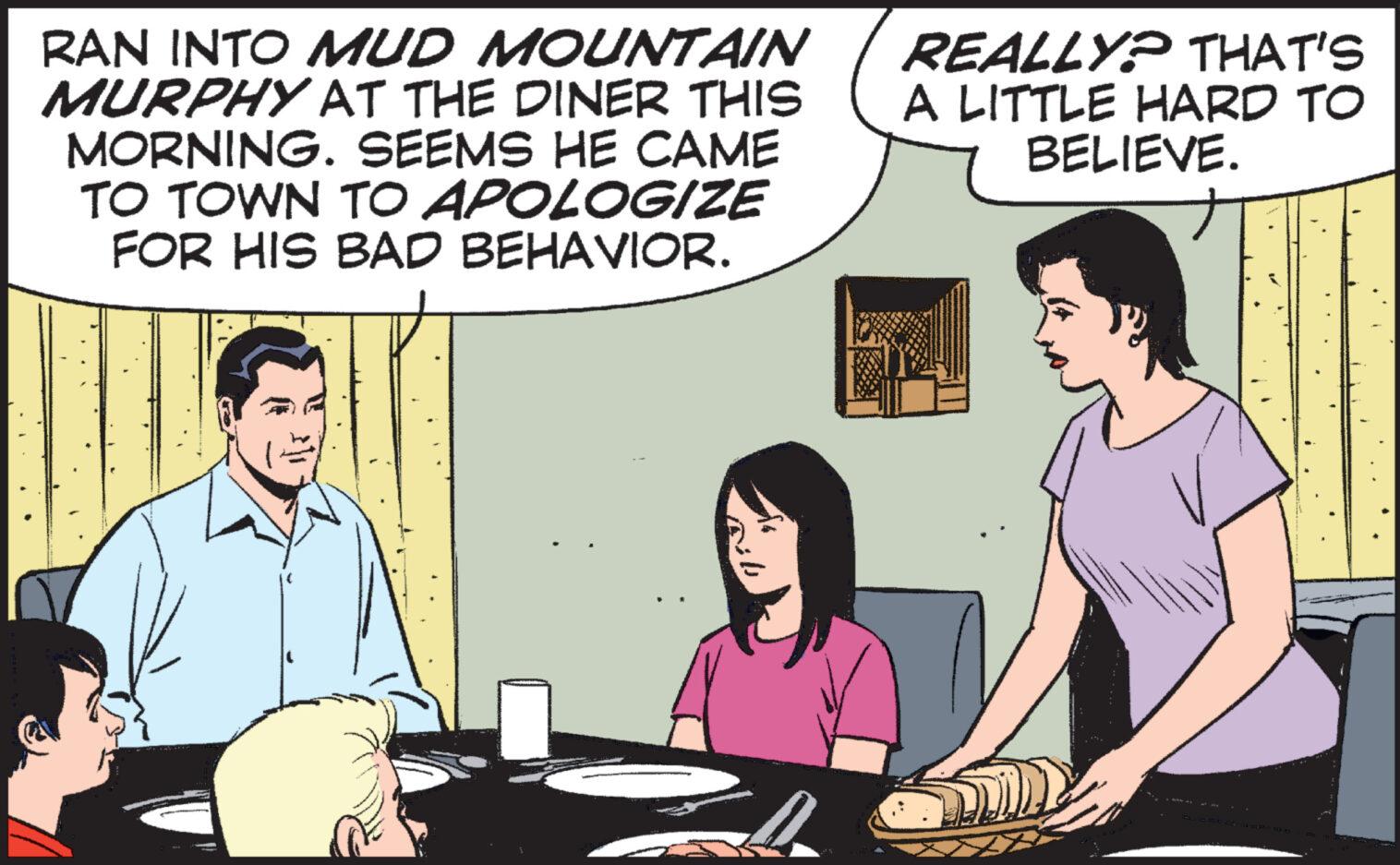 People OCR: RAN INTO MUD MOUNTAIN MURPHY AT THE DINER THIS MORNING. SEEMS HE CAME TO TOWN TO APOLOGIZE FOR HIS BAD BEHAVIOR. 4 REALLY? THAT'S A LITTLE HARD TO BELIEVE. RAN INTO MUD MOUNTAIN MURPHY AT THE DINER THIS MORNING . SEEMS HE CAME TO TOWN TO APOLOGIZE FOR HIS BAD BEHAVIOR . 4 REALLY ? THAT'S A LITTLE HARD TO BELIEVE .