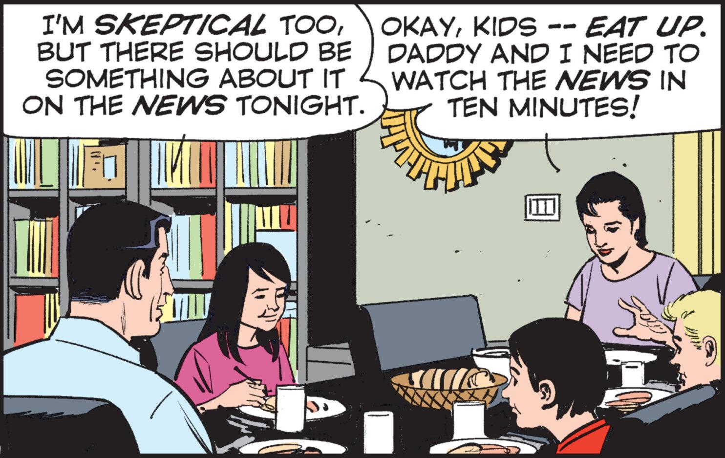 Conversation OCR: I'M SKEPTICAL TOOKIDS -- EAT UP. BUT THERE SHOULD BE SOMETHING ABOUT IT ON THE NEWS TONIGHT. DADDY AND I NEED TO WATCH THE NEWS IN TEN MINUTES! 31 (51 III G I'M SKEPTICAL TOOKIDS -- EAT UP . BUT THERE SHOULD BE SOMETHING ABOUT IT ON THE NEWS TONIGHT . DADDY AND I NEED TO WATCH THE NEWS IN TEN MINUTES ! 31 ( 51 III G