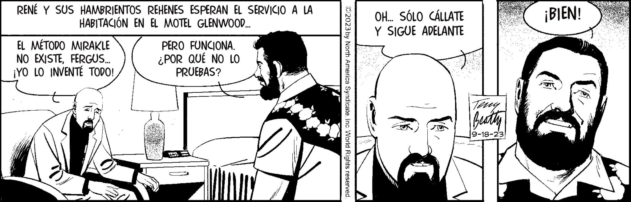 Art OCR: RENÉ Y SUS HAMBRIENTOS REHENES ESPERAN EL SERVICIO A LA HABITACIÓN EN EL MOTEL GLENWOOD.... EL MÉTODO MIRAKLE NO EXISTEFERGUS.... ¡YO LO INVENTÉ TODO! PERO FUNCIONA. ¿POR QUÉ NO LO PRUEBAS? C2023 by North America Syndicate. Inc. World Rights reserved. OH... SÓLO CÁLLATE Y SIGUE ADELANTE Beatty 9-18-23 ¡BIEN! RENÉ Y SUS HAMBRIENTOS REHENES ESPERAN EL SERVICIO A LA HABITACIÓN EN EL MOTEL GLENWOOD .... EL MÉTODO MIRAKLE NO EXISTEFERGUS .... ¡ YO LO INVENTÉ TODO ! PERO FUNCIONA . ¿ POR QUÉ NO LO PRUEBAS ? C2023 by North America Syndicate . Inc. World Rights reserved . OH ... SÓLO CÁLLATE Y SIGUE ADELANTE Beatty 9-18-23 ¡ BIEN !