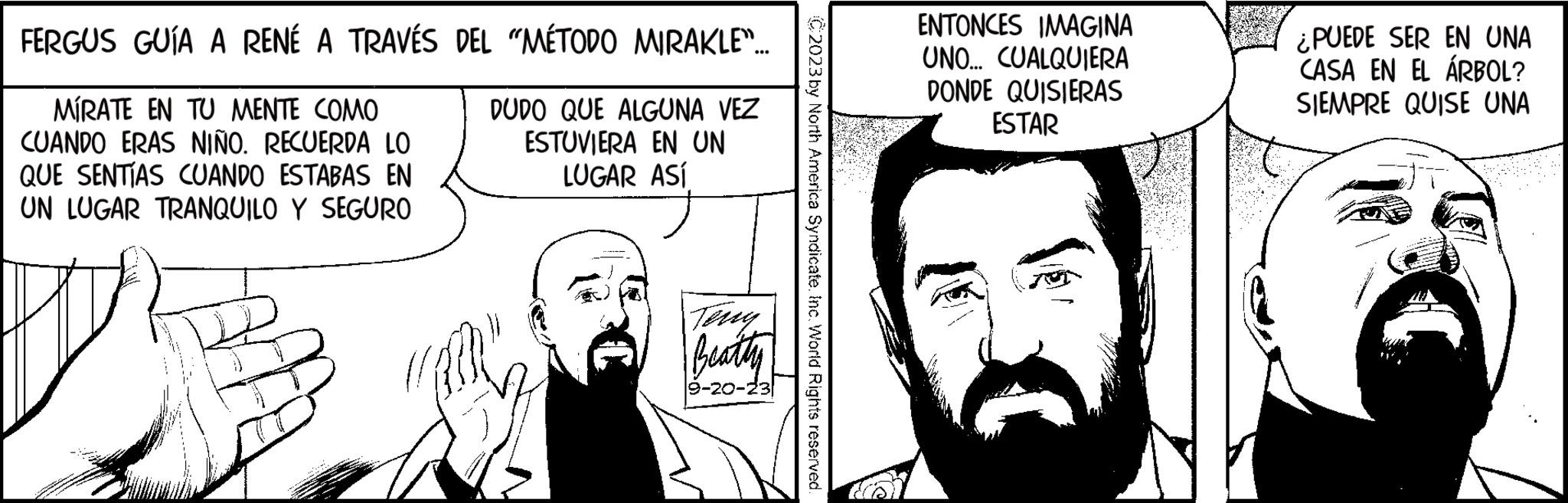 Human Faces (1) OCR: FERGUS GUÍA A RENÉ A TRAVÉS DEL "MÉTODO MIRAKLE"... MIRATE EN TU MENTE COMO CUANDO ERAS NIÑO. RECUERDA LO QUE SENTÍAS CUANDO ESTABAS EN UN LUGAR TRANQUILO Y SEGURO DUDO QUE ALGUNA VEZ ESTUVIERA EN UN LUGAR ASÍ Terry Beatty 9-20-23 C2023 by North America Syndicate. Inc. World Rights reserved. ENTONCES IMAGINA UNO... CUALQUIERA DONDE QUISIERAS ESTAR ¿PUEDE SER EN UNA CASA EN EL ÁRBOL? SIEMPRE QUISE UNA FERGUS GUÍA A RENÉ A TRAVÉS DEL " MÉTODO MIRAKLE " ... MIRATE EN TU MENTE COMO CUANDO ERAS NIÑO . RECUERDA LO QUE SENTÍAS CUANDO ESTABAS EN UN LUGAR TRANQUILO Y SEGURO DUDO QUE ALGUNA VEZ ESTUVIERA EN UN LUGAR ASÍ Terry Beatty 9-20-23 C2023 by North America Syndicate . Inc. World Rights reserved . ENTONCES IMAGINA UNO ... CUALQUIERA DONDE QUISIERAS ESTAR ¿ PUEDE SER EN UNA CASA EN EL ÁRBOL ? SIEMPRE QUISE UNA