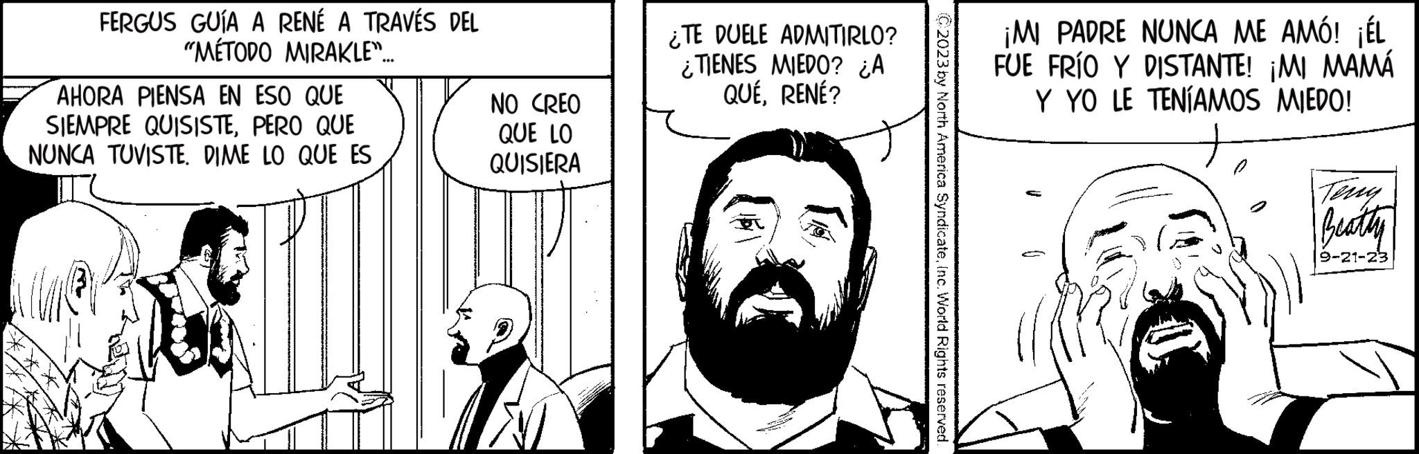 Font OCR: FERGUS GUÍA A RENÉ A TRAVÉS DEL "MÉTODO MIRAKLE"... AHORA PIENSA EN ESO QUE SIEMPRE QUISISTEPERO QUE NUNCA TUVISTE. DIME LO QUE ES NO CREO QUE LO QUISIERA ¿TE DUELE ADMITIRLO? ¿TIENES MIEDO? ¿A QUÉRENÉ? C2023 by North America SyndicateInc. World Rights reserved. ¡MI PADRE NUNCA ME AMÓ! ¡ÉL FUE FRÍO Y DISTANTE! ¡MI MAMÁ Y YO LE TENÍAMOS MIEDO! Beatty 9-21-23 FERGUS GUÍA A RENÉ A TRAVÉS DEL " MÉTODO MIRAKLE " ... AHORA PIENSA EN ESO QUE SIEMPRE QUISISTEPERO QUE NUNCA TUVISTE . DIME LO QUE ES NO CREO QUE LO QUISIERA ¿ TE DUELE ADMITIRLO ? ¿ TIENES MIEDO ? ¿ A QUÉRENÉ ? C2023 by North America SyndicateInc. World Rights reserved . ¡ MI PADRE NUNCA ME AMÓ ! ¡ ÉL FUE FRÍO Y DISTANTE ! ¡ MI MAMÁ Y YO LE TENÍAMOS MIEDO ! Beatty 9-21-23