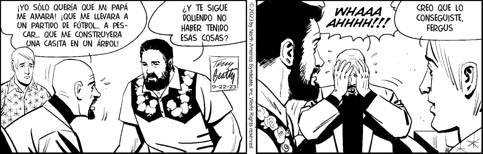 Conversation OCR: ¡YO SÓLO QUERÍA QUE MI PAPÁ ME AMARA! ¡QUE ME LLEVARA A UN PARTIDO DE FÚTBOL... A PES- CAR... QUE ME CONSTRUYERA UNA CASITA EN UN ÁRBOL! ¿Y TE SIGUE DOLIENDO NO HABER TENIDO ESAS COSAS? Teny Beatty 9-22-23 © 2023 by North America SyndicateInc. World Rights reserved WHAAA AHHHH!!! CREO QUE LO CONSEGUISTEFERGUS ¡ YO SÓLO QUERÍA QUE MI PAPÁ ME AMARA ! ¡ QUE ME LLEVARA A UN PARTIDO DE FÚTBOL ... A PES CAR ... QUE ME CONSTRUYERA UNA CASITA EN UN ÁRBOL ! ¿ Y TE SIGUE DOLIENDO NO HABER TENIDO ESAS COSAS ? Teny Beatty 9-22-23 © 2023 by North America SyndicateInc. World Rights reserved WHAAA AHHHH !!! CREO QUE LO CONSEGUISTE