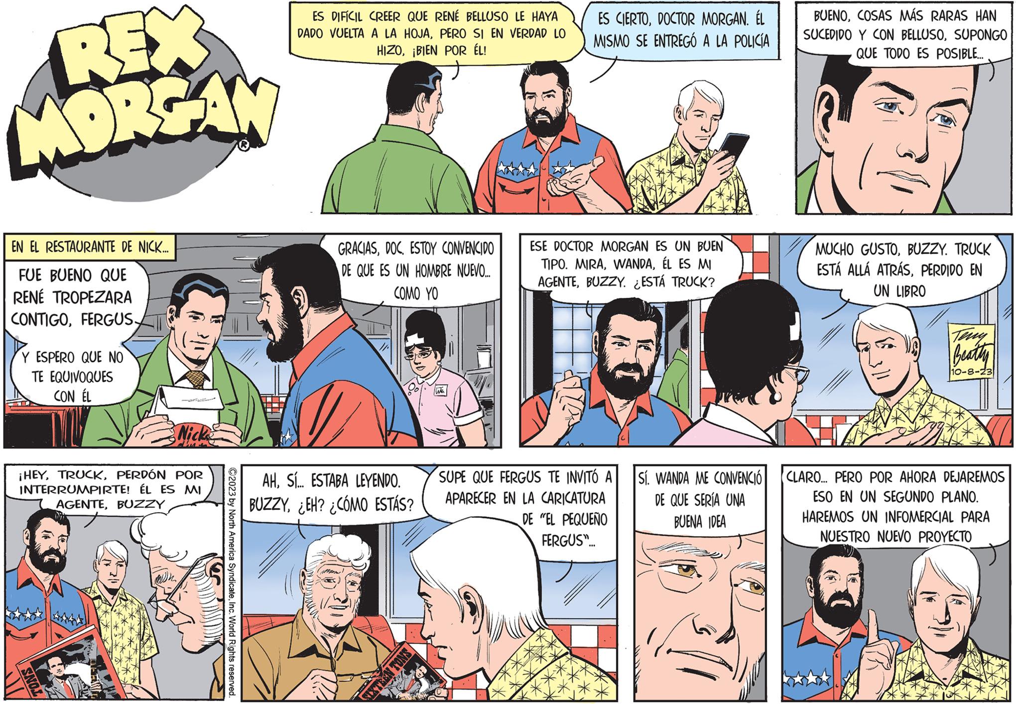 Publication OCR: REX MORGAN EN EL RESTAURANTE DE NICK.... FUE BUENO QUE RENÉ TROPEZARA CONTIGOFERGUS- Y ESPERO QUE NO TE EQUIVOQUES CON ÉL Nick ¡HEYPERDÓN POR INTERRUMPIRTE! ÉL ES MI AGENTEBUZZY LC TONS ?2023 by North America SyndicateInc. World Rights reserved. ES DIFÍCIL CREER QUE RENÉ BELLUSO LE HAYA DADO VUELTA A LA HOJAPERO SI EN VERDAD LO HIZO¡BIEN POR ÉL! GRACIASESTOY CONVENCIDO DE QUE ES UN HOMBRE NUEVO.... COMO YO AHSí.. ESTABA LEYENDO. BUZZY¿EH? ¿CÓMO ESTÁS? SIXTEEN TONS ES CIERTODOCTOR MORGAN. ÉL MISMO SE ENTREGÓ A LA POLICÍA ESE DOCTOR MORGAN ES UN BUEN TIPO. MIRAÉL ES MI AGENTEBUZZY. ¿ESTÁ TRUCK? SUPE QUE FERGUS TE INVITÓ A APARECER EN LA CARICATURA DE "EL PEQUEÑO FERGUS"... Sí. WANDA ME CONVENCIÓ DE QUE SERÍA UNA BUENA IDEA BUENOCOSAS MÁS RARAS HAN SUCEDIDO Y CON BELLUSOSUPONGO QUE TODO ES POSIBLE... MUCHO GUSTOBUZZY. TRUCK ESTÁ ALLÁ ATRÁSPERDIDO EN UN LIBRO Beatty 10-8-23 CLARO... PERO POR AHORA DEJAREMOS ESO EN UN SEGUNDO PLANO. HAREMOS UN INFOMERCIAL PARA NUESTRO NUEVO PROYECTO REX MORGAN EN EL RESTAURANTE DE NICK .... FUE BUENO QUE RENÉ TROPEZARA CONTIGOFERGUS Y ESPERO QUE NO TE EQUIVOQUES CON ÉL Nick ¡ HEYPERDÓN POR INTERRUMPIRTE ! ÉL ES MI AGENTEBUZZY LC TONS ?2023 by North America SyndicateInc. World Rights reserved . ES DIFÍCIL CREER QUE RENÉ BELLUSO LE HAYA DADO VUELTA A LA HOJAPERO SI EN VERDAD LO HIZO¡ BIEN POR ÉL ! GRACIASESTOY CONVENCIDO DE QUE ES UN HOMBRE NUEVO .... COMO YO AHSí .. ESTABA LEYENDO . BUZZY¿ EH ? ¿ CÓMO ESTÁS ? SIXTEEN TONS ES CIERTODOCTOR MORGAN . ÉL MISMO SE ENTREGÓ A LA POLICÍA ESE DOCTOR MORGAN ES UN BUEN TIPO . MIRAÉL ES MI AGENTEBUZZY . ¿ ESTÁ TRUCK ? SUPE QUE FERGUS TE INVITÓ A APARECER EN LA CARICATURA DE " EL PEQUEÑO FERGUS " ... Sí . WANDA ME CONVENCIÓ DE QUE SERÍA UNA BUENA IDEA BUENOCOSAS MÁS RARAS HAN SUCEDIDO Y CON BELLUSOSUPONGO QUE TODO ES POSIBLE ... MUCHO GUSTOBUZZY . TRUCK ESTÁ ALLÁ ATRÁSPERDIDO EN UN LIBRO Beatty 10-8-23 CLARO ... PERO POR AHORA DEJAREMOS ESO EN UN SEGUNDO PLANO . HAREMOS UN INFOMERCIAL PARA NUESTRO NUEVO PROYECTO