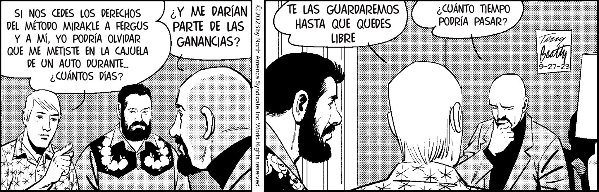 Font OCR: SI NOS CEDES LOS DERECHOS DEL MÉTODO MIRAKLE A FERGUS Y A MÍYO PODRÍA OLVIDAR QUE ME METISTE EN LA CAJUELA DE UN AUTO DURANTE... ¿CUÁNTOS DÍAS? ¿Y ME DARÍAN PARTE DE LAS GANANCIAS? C2023 by North America SyndicateInc. World Rights reserved. TE LAS GUARDAREMOS HASTA QUE QUEDES LIBRE ¿CUÁNTO TIEMPO PODRÍA PASAR? Beatty 9-27-23 SI NOS CEDES LOS DERECHOS DEL MÉTODO MIRAKLE A FERGUS Y A MÍYO PODRÍA OLVIDAR QUE ME METISTE EN LA CAJUELA DE UN AUTO DURANTE ... ¿ CUÁNTOS DÍAS ? ¿ Y ME DARÍAN PARTE DE LAS GANANCIAS ? C2023 by North America SyndicateInc. World Rights reserved . TE LAS GUARDAREMOS HASTA QUE QUEDES LIBRE ¿ CUÁNTO TIEMPO PODRÍA PASAR ? Beatty 9-27-23