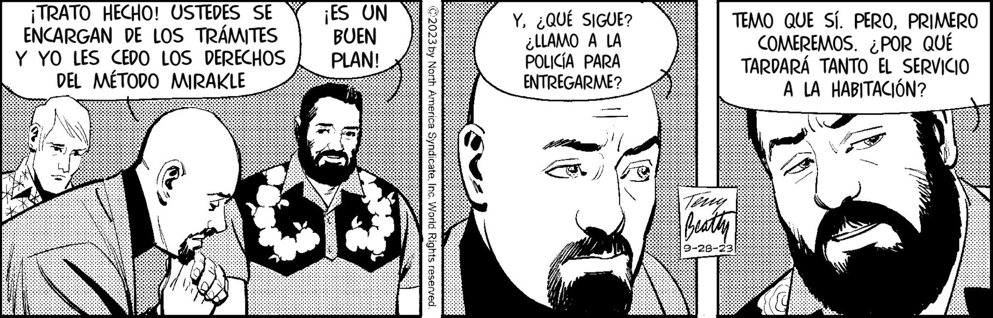 Human OCR: ¡TRATO HECHO! USTEDES SE ENCARGAN DE LOS TRÁMITES ¡ES UN BUEN Y YO LES CEDO LOS DERECHOS PLAN! DEL MÉTODO MIRAKLE ? C2023 by North America SyndicateInc. World Rights reserved. Y¿QUÉ SIGUE? ¿LLAMO A LA POLICÍA PARA ENTREGARME? TEMO QUE SÍ. PEROPRIMERO COMEREMOS. ¿POR QUÉ TARDARÁ TANTO EL SERVICIO A LA HABITACIÓN? Beatty 9-28-23 castl ¡ TRATO HECHO ! USTEDES SE ENCARGAN DE LOS TRÁMITES ¡ ES UN BUEN Y YO LES CEDO LOS DERECHOS PLAN ! DEL MÉTODO MIRAKLE ? C2023 by North America SyndicateInc. World Rights reserved . Y¿ QUÉ SIGUE ? ¿ LLAMO A LA POLICÍA PARA ENTREGARME ? TEMO QUE SÍ . PEROPRIMERO COMEREMOS . ¿ POR QUÉ TARDARÁ TANTO EL SERVICIO A LA HABITACIÓN ? Beatty 9-28-23 castl