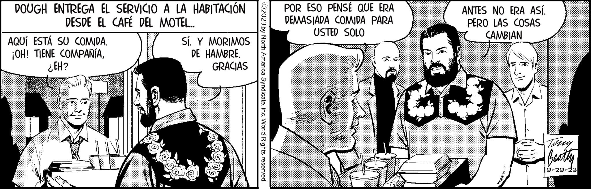 Line OCR: DOUGH ENTREGA EL SERVICIO A LA HABITACIÓN DESDE EL CAFÉ DEL MOTEL..... AQUÍ ESTÁ SU COMIDA. ¡OH! TIENE COMPAÑÍA¿EH? Sí. Y MORIMOS DE HAMBRE. GRACIAS 02023 by North America SyndicateInc. World Rights reserved. POR ESO PENSÉ QUE ERA DEMASIADA COMIDA PARA USTED SOLO ANTES NO ERA ASÍ. PERO LAS COSAS CAMBIAN GL3 Beatty 9-29-23 DOUGH ENTREGA EL SERVICIO A LA HABITACIÓN DESDE EL CAFÉ DEL MOTEL ..... AQUÍ ESTÁ SU COMIDA . ¡ OH ! TIENE COMPAÑÍA¿ EH ? Sí . Y MORIMOS DE HAMBRE . GRACIAS 02023 by North America SyndicateInc. World Rights reserved . POR ESO PENSÉ QUE ERA DEMASIADA COMIDA PARA USTED SOLO ANTES NO ERA ASÍ . PERO LAS COSAS CAMBIAN GL3 Beatty 9-29-23