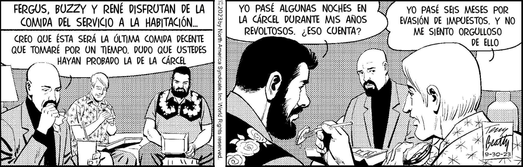 Interaction OCR: FERGUSBUZZY Y RENÉ DISFRUTAN DE LA COMIDA DEL SERVICIO A LA HABITACIÓN.... CREO QUE ÉSTA SERÁ LA ÚLTIMA COMIDA DECENTE QUE TOMARÉ POR UN TIEMPO. DUDO QUE USTEDES HAYAN PROBADO LA DE LA CÁRCEL 68 C2023 by North America SyndicateInc. World Rights reserved. YO PASÉ ALGUNAS NOCHES EN LA CÁRCEL DURANTE MIS AÑOS REVOLTOSOS. ESO CUENTA? YO PASÉ SEIS MESES POR EVASIÓN DE IMPUESTOSY NO ME SIENTO ORGULLOSO DE ELLO Teng Beatty 9-30-23 FERGUSBUZZY Y RENÉ DISFRUTAN DE LA COMIDA DEL SERVICIO A LA HABITACIÓN .... CREO QUE ÉSTA SERÁ LA ÚLTIMA COMIDA DECENTE QUE TOMARÉ POR UN TIEMPO . DUDO QUE USTEDES HAYAN PROBADO LA DE LA CÁRCEL 68 C2023 by North America SyndicateInc. World Rights reserved . YO PASÉ ALGUNAS NOCHES EN LA CÁRCEL DURANTE MIS AÑOS REVOLTOSOS . ESO CUENTA ? YO PASÉ SEIS MESES POR EVASIÓN DE IMPUESTOSY NO ME SIENTO ORGULLOSO DE ELLO Teng Beatty 9-30-23
