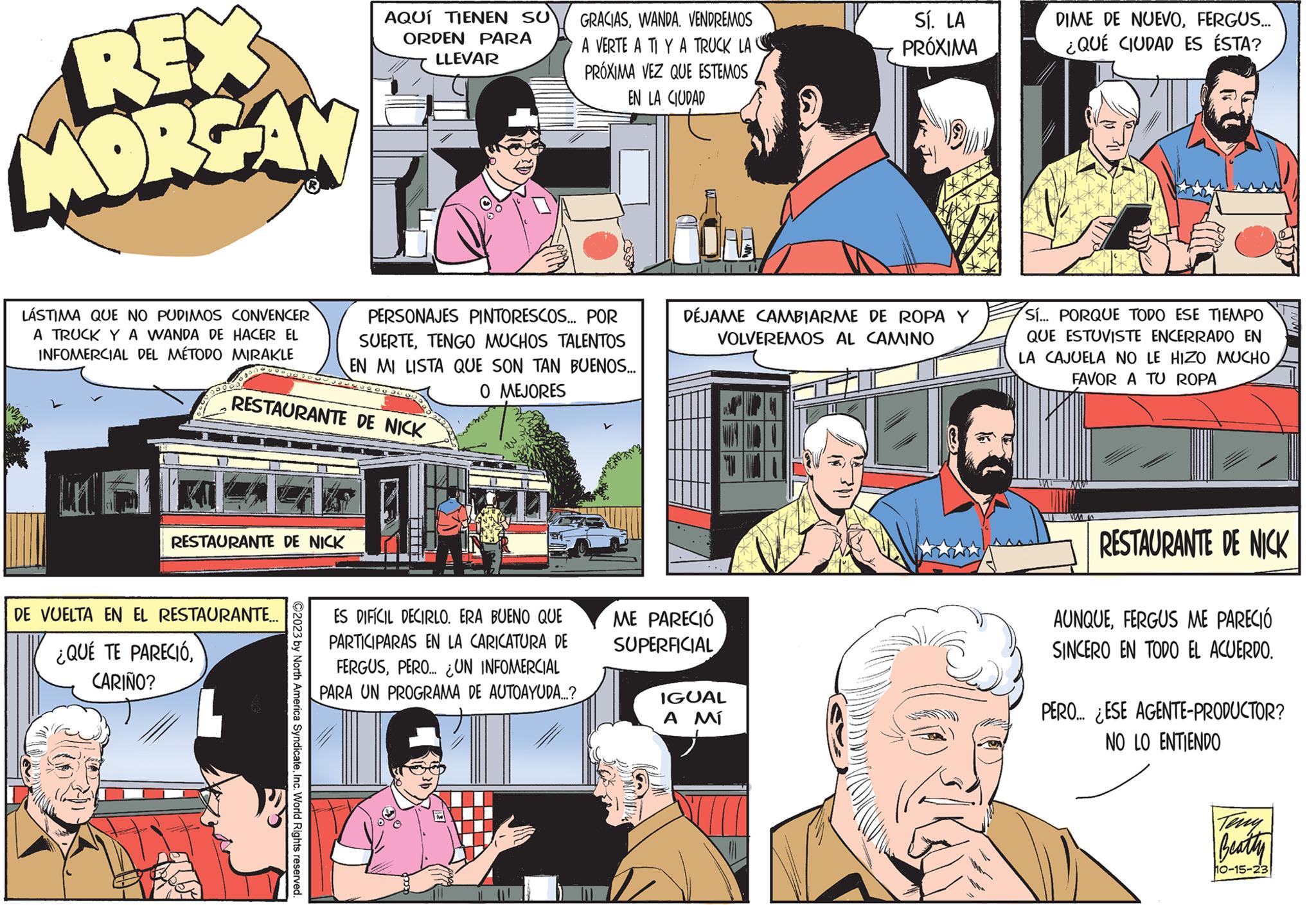 Conversation OCR: REX MORGAN LÁSTIMA QUE NO PUDIMOS CONVENCER A TRUCK Y A WANDA DE HACER EL INFOMERCIAL DEL MÉTODO MIRAKLE RESTAURANTE DE NICK RESTAURANTE DE NICK DE VUELTA EN EL RESTAURANTE.... ¿QUÉ TE PARECIÓCARIÑO? AQUÍ TIENEN SU ORDEN PARA ?2023 by North America SyndicateInc. World Rights reserved. LLEVAR PERSONAJES PINTORESCOS... POR SUERTETENGO MUCHOS TALENTOS EN MI LISTA QUE SON TAN BUENOS... O MEJORES GRACIASWANDA. VENDREMOS A VERTE A TI Y A TRUCK LAC PRÓXIMA VEZ QUE ESTEMOS EN LA CIUDAD ES DIFÍCIL DECIRLO. ERA BUENO QUE PARTICIPARAS EN LA CARICATURA DE FERGUSPERO... UN INFOMERCIAL PARA UN PROGRAMA DE AUTOAYUDA....? DÉJAME CAMBIARME DE ROPA Y VOLVEREMOS AL CAMINO ME PARECIÓ SUPERFICIAL Sí. LA PRÓXIMA IGUAL ??? DIME DE NUEVOFERGUS... ¿QUÉ CIUDAD ES ÉSTA? Sí... PORQUE TODO ESE TIEMPO QUE ESTUVISTE ENCERRADO EN LA CAJUELA NO LE HIZO MUCHO FAVOR A TU ROPA mi NW ww RESTAURANTE DE NICK AUNQUEFERGUS ME PARECIÓ SINCERO EN TODO EL ACUERDO. PERO... ¿ESE AGENTE-PRODUCTOR? NO LO ENTIENDO Beatty 10-15-23 REX MORGAN LÁSTIMA QUE NO PUDIMOS CONVENCER A TRUCK Y A WANDA DE HACER EL INFOMERCIAL DEL MÉTODO MIRAKLE RESTAURANTE DE NICK RESTAURANTE DE NICK DE VUELTA EN EL RESTAURANTE .... ¿ QUÉ TE PARECIÓCARIÑO ? AQUÍ TIENEN SU ORDEN PARA ?2023 by North America SyndicateInc. World Rights reserved . LLEVAR PERSONAJES PINTORESCOS ... POR SUERTETENGO MUCHOS TALENTOS EN MI LISTA QUE SON TAN BUENOS ... O MEJORES GRACIASWANDA . VENDREMOS A VERTE A TI Y A TRUCK LAC PRÓXIMA VEZ QUE ESTEMOS EN LA CIUDAD ES DIFÍCIL DECIRLO . ERA BUENO QUE PARTICIPARAS EN LA CARICATURA DE FERGUSPERO ... UN INFOMERCIAL PARA UN PROGRAMA DE AUTOAYUDA .... ? DÉJAME CAMBIARME DE ROPA Y VOLVEREMOS AL CAMINO ME PARECIÓ SUPERFICIAL Sí . LA PRÓXIMA IGUAL ??? DIME DE NUEVOFERGUS ... ¿ QUÉ CIUDAD ES ÉSTA ? Sí ... PORQUE TODO ESE TIEMPO QUE ESTUVISTE ENCERRADO EN LA CAJUELA NO LE HIZO MUCHO FAVOR A TU ROPA mi NW ww RESTAURANTE DE NICK AUNQUEFERGUS ME PARECIÓ SINCERO EN TODO EL ACUERDO . PERO ... ¿ ESE AGENTE - PRODUCTOR ? NO LO ENTIENDO Beatty 10-15-23
