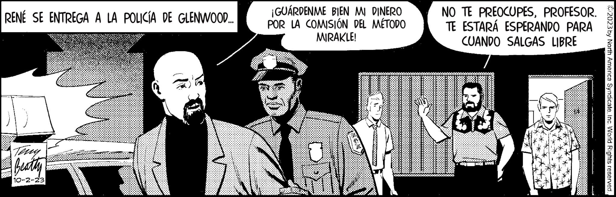 Humour OCR: RENÉ SE ENTREGA A LA POLICÍA DE GLENWOOD.. Beatty 10-2-23 7 ¡GUARDENME BIEN MI DINERO POR LA COMISIÓN DEL MÉTODO MIRAKLE! NO TE PREOCUPESPROFESOR. TE ESTARÁ ESPERANDO PARA CUANDO SALGAS LIBRE da 1667 129.00 2023 by North America SyndicateInc. World Rights reserved. RENÉ SE ENTREGA A LA POLICÍA DE GLENWOOD .. Beatty 10-2-23 7 ¡ GUARDENME BIEN MI DINERO POR LA COMISIÓN DEL MÉTODO MIRAKLE ! NO TE PREOCUPESPROFESOR . TE ESTARÁ ESPERANDO PARA CUANDO SALGAS LIBRE da 1667 129.00 2023 by North America SyndicateInc. World Rights reserved .