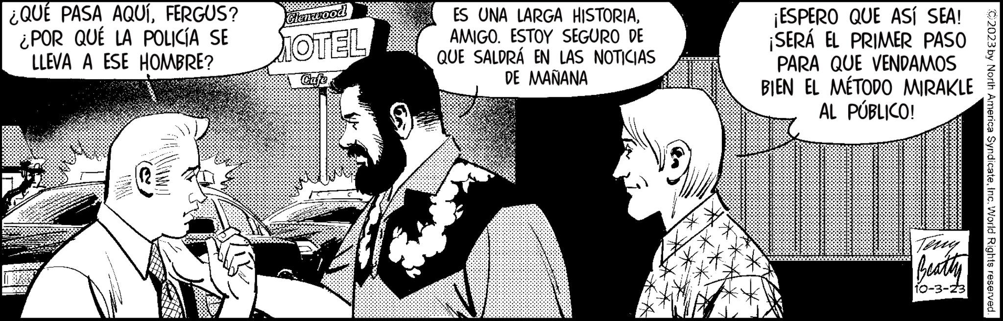 Cartoon OCR: ¿QUÉ PASA AQUÍFERGUS? ¿POR QUE LA POLICÍA SE LLEVA A ESE HOMBRE? www 112 TORNAD Glenwood MOTEL ES UNA LARGA HISTORIAAMIGO. ESTOY SEGURO DE QUE SALDRÁ EN LAS NOTICIAS DE MAÑANA ¡ESPERO QUE ASÍ SEA! ¡SERÁ EL PRIMER PASO PARA QUE VENDAMOS BIEN EL MÉTODO MIRAKLE AL PÚBLICO! Beatty 10-3-23 C2023 by North America SyndicateInc. World Rights reserved. ¿ QUÉ PASA AQUÍFERGUS ? ¿ POR QUE LA POLICÍA SE LLEVA A ESE HOMBRE ? www 112 TORNAD Glenwood MOTEL ES UNA LARGA HISTORIAAMIGO . ESTOY SEGURO DE QUE SALDRÁ EN LAS NOTICIAS DE MAÑANA ¡ ESPERO QUE ASÍ SEA ! ¡ SERÁ EL PRIMER PASO PARA QUE VENDAMOS BIEN EL MÉTODO MIRAKLE AL PÚBLICO ! Beatty 10-3-23 C2023 by North America SyndicateInc. World Rights reserved .