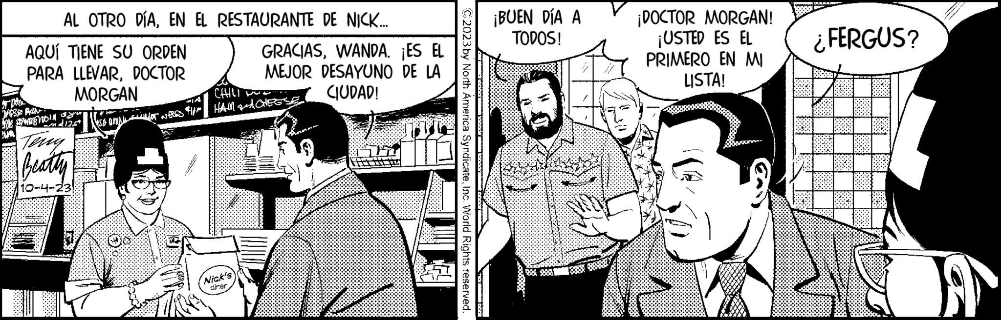 Parallel OCR: AL OTRO DÍAEN EL RESTAURANTE DE NICK... AQUÍ TIENE SU ORDEN PARA LLEVARDOCTOR MORGAN J1939 PRN ME NON yu 412.5* Terry Beatty 10-4-23 GRACIASWANDA. ¡ES EL MEJOR DESAYUNO DE LA CIUDAD! CHILL ISA DA OFFRES / HAM CHEESE Nick's diner C2023 by North America SyndicateInc. World Rights reserved. ¡BUEN DÍA A TODOS! 20 ¡DOCTOR MORGAN! ¡USTED ES EL PRIMERO EN MI LISTA! FERGUS? A AL OTRO DÍAEN EL RESTAURANTE DE NICK ... AQUÍ TIENE SU ORDEN PARA LLEVARDOCTOR MORGAN J1939 PRN ME NON yu 412.5 * Terry Beatty 10-4-23 GRACIASWANDA . ¡ ES EL MEJOR DESAYUNO DE LA CIUDAD ! CHILL ISA DA OFFRES / HAM CHEESE Nick's diner C2023 by North America SyndicateInc. World Rights reserved . ¡ BUEN DÍA A TODOS ! 20 ¡ DOCTOR MORGAN ! ¡ USTED ES EL PRIMERO EN MI LISTA ! FERGUS ? A