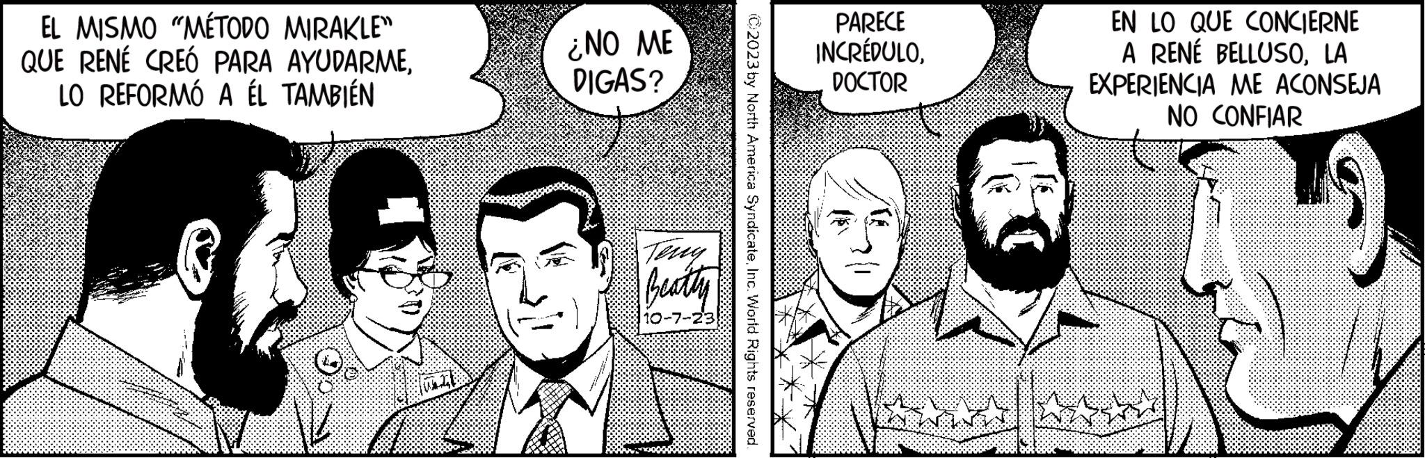 Cartoon OCR: EL MISMO "MÉTODO MIRAKLE" QUE RENE CREÓ PARA AYUDARMELO REFORMÓ A ÉL TAMBIÉN A WAZE ¿NO ME DIGAS? Teng Beatty 10-7-2 02023 by North America SyndicateInc. World Rights reserved. PARECE INCRÉDULODOCTOR C EN LO QUE CONCIERNE A RENÉ BELLUSOLA EXPERIENCIA ME ACONSEJA NO CONFIAR EL MISMO " MÉTODO MIRAKLE " QUE RENE CREÓ PARA AYUDARMELO REFORMÓ A ÉL TAMBIÉN A WAZE ¿ NO ME DIGAS ? Teng Beatty 10-7-2 02023 by North America SyndicateInc. World Rights reserved . PARECE INCRÉDULODOCTOR C EN LO QUE CONCIERNE A RENÉ BELLUSOLA EXPERIENCIA ME ACONSEJA NO CONFIAR