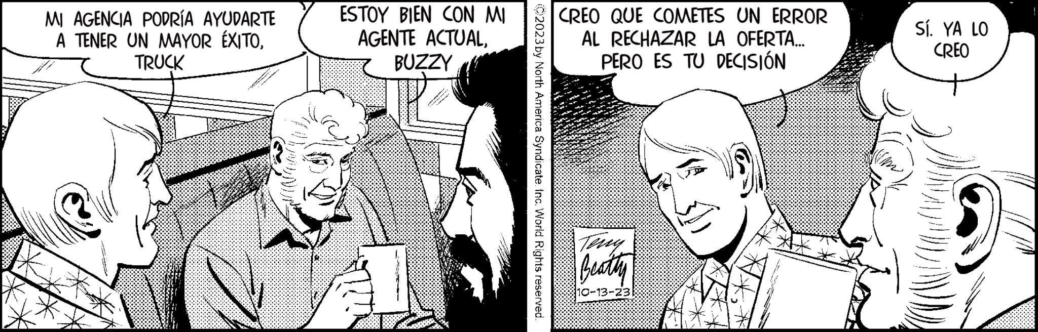 Black-and-white OCR: MI AGENCIA PODRÍA AYUDARTE A TENER UN MAYOR ÉXITOTRUCK ESTOY BIEN CON MI AGENTE ACTUALBUZZY ©2023 by North America Syndicate. Inc. World Rights reserved. CREO QUE COMETES UN ERROR AL RECHAZAR LA OFERTA... PERO ES TU DECISIÓN Teny Beatty 10- 23 Sí. YA LO CREO MI AGENCIA PODRÍA AYUDARTE A TENER UN MAYOR ÉXITOTRUCK ESTOY BIEN CON MI AGENTE ACTUALBUZZY © 2023 by North America Syndicate . Inc. World Rights reserved . CREO QUE COMETES UN ERROR AL RECHAZAR LA OFERTA ... PERO ES TU DECISIÓN Teny Beatty 10- 23 Sí . YA LO CREO