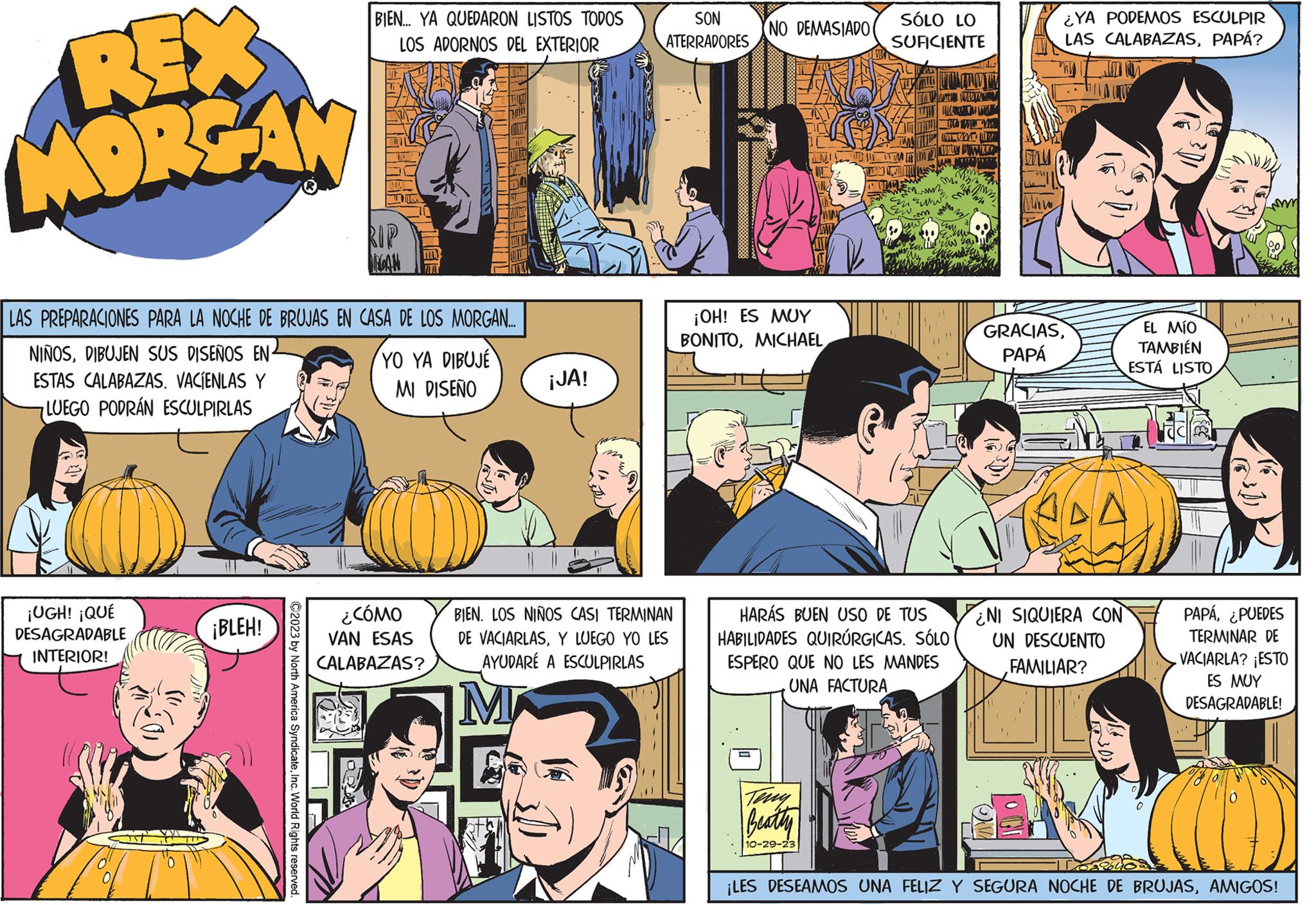 Font OCR: REX MORGAN ¡UGH! ¡QUÉ DESAGRADABLE INTERIOR! LAS PREPARACIONES PARA LA NOCHE DE BRUJAS EN CASA DE LOS MORGAN.... NIÑOSDIBUJEN SUS DISEÑOS EN- ESTAS CALABAZAS. VACIENLAS Y LUEGO PODRÁN ESCULPIRLAS ¡BLEH! BIEN... YA QUEDARON LISTOS TODOS LOS ADORNOS DEL EXTERIOR ©2023 by North America SyndicateInc. World Rights reserved. RIP MECAN YO YA DIBUJE MI DISEÑO ¿CÓMO VAN ESAS CALABAZAS? ¡JA! SON ATERRADORES BIEN. LOS NIÑOS CASI TERMINAN DE VACIARLASY LUEGO YO LES AYUDARÉ A ESCULPIRLAS M (NO DEMASIADO ¡OH! ES MUY BONITOMICHAEL SÓLO LO SUFICIENTE Teny Beatty 10-29-23 TH11 WMD Y TAMA M MAN WEATH mm3 1²³ ww WWW www Tamm kuw WE • Emalie now so? HERE HARÁS BUEN USO DE TUS HABILIDADES QUIRÚRGICAS. SÓLO ESPERO QUE NO LES MANDES UNA FACTURA Minis ¿YA PODEMOS ESCULPIR LAS CALABAZASPAPÁ? GRACIASPAPÁ B A NI SIQUIERA CON UN DESCUENTO FAMILIAR? EL MÍO TAMBIÉN ESTÁ LISTO PAPÁ¿PUEDES TERMINAR DE VACIARLA? ¡ESTO ES MUY DESAGRADABLE! ¡LES DESEAMOS UNA FELIZ Y SEGURA NOCHE DE BRUJASAMIGOS! REX MORGAN ¡ UGH ! ¡ QUÉ DESAGRADABLE INTERIOR ! LAS PREPARACIONES PARA LA NOCHE DE BRUJAS EN CASA DE LOS MORGAN .... NIÑOSDIBUJEN SUS DISEÑOS EN ESTAS CALABAZAS . VACIENLAS Y LUEGO PODRÁN ESCULPIRLAS ¡ BLEH ! BIEN ... YA QUEDARON LISTOS TODOS LOS ADORNOS DEL EXTERIOR © 2023 by North America SyndicateInc. World Rights reserved . RIP MECAN YO YA DIBUJE MI DISEÑO ¿ CÓMO VAN ESAS CALABAZAS ? ¡ JA ! SON ATERRADORES BIEN . LOS NIÑOS CASI TERMINAN DE VACIARLASY LUEGO YO LES AYUDARÉ A ESCULPIRLAS M ( NO DEMASIADO ¡ OH ! ES MUY BONITOMICHAEL SÓLO LO SUFICIENTE Teny Beatty 10-29-23 TH11 WMD Y TAMA M MAN WEATH mm3 1²³ ww WWW www Tamm kuw WE • Emalie now so ? HERE HARÁS BUEN USO DE TUS HABILIDADES QUIRÚRGICAS . SÓLO ESPERO QUE NO LES MANDES UNA FACTURA Minis ¿ YA PODEMOS ESCULPIR LAS CALABAZASPAPÁ ? GRACIASPAPÁ B A NI SIQUIERA CON UN DESCUENTO FAMILIAR ? EL MÍO TAMBIÉN ESTÁ LISTO PAPÁ¿ PUEDES TERMINAR DE VACIARLA ? ¡ ESTO ES MUY DESAGRADABLE ! ¡ LES DESEAMOS UNA FELIZ Y SEGURA NOCHE DE BRUJASAMIGOS !