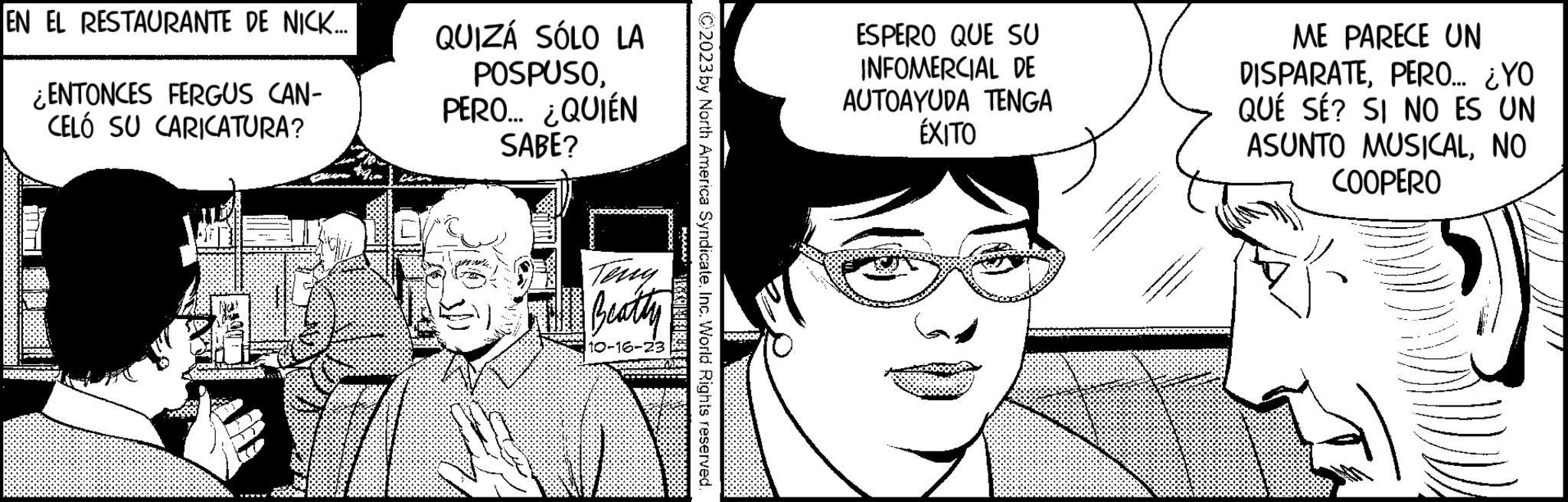 Human OCR: EN EL RESTAURANTE DE NICK... ¿ENTONCES FERGUS CAN- CELÓ SU CARICATURA? QUIZÁ SÓLO LA POSPUSOPERO... ¿QUIÉN SABE? Teng 1ST Beatty 10-16-23 www.ERB C2023 by North America SyndicateInc. World Rights reserved. ESPERO QUE SU INFOMERCIAL DE AUTOAYUDA TENGA ÉXITO ME PARECE UN DISPARATEPERO... ¿YO QUE SE? SI NO ES UN ASUNTO MUSICALNO COOPERO EN EL RESTAURANTE DE NICK ... ¿ ENTONCES FERGUS CAN CELÓ SU CARICATURA ? QUIZÁ SÓLO LA POSPUSOPERO ... ¿ QUIÉN SABE ? Teng 1ST Beatty 10-16-23 www.ERB C2023 by North America SyndicateInc. World Rights reserved . ESPERO QUE SU INFOMERCIAL DE AUTOAYUDA TENGA ÉXITO ME PARECE UN DISPARATEPERO ... ¿ YO QUE SE ? SI NO ES UN ASUNTO MUSICALNO COOPERO