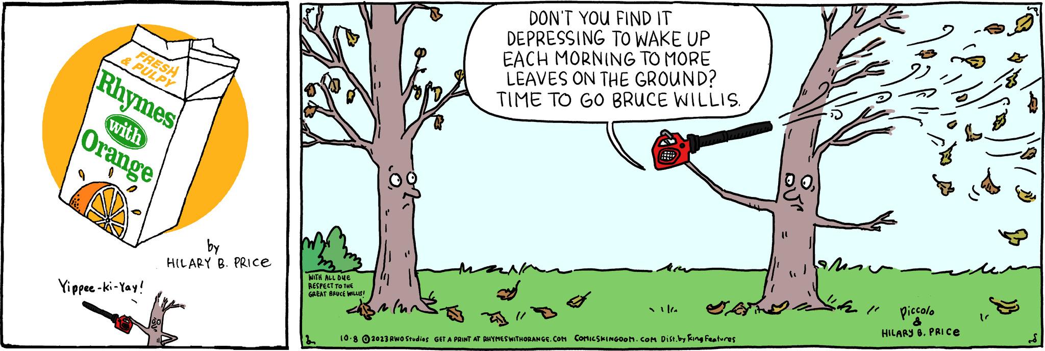 Font OCR: FRESH & PULPY Rhymes with Orange Yippee-ki-Yay! by HILARY B. PRICE WITH ALL DUE RESPECT TO THE GREAT BRUCE LLLIS! B DON'T YOU FIND IT DEPRESSING TO WAKE UP EACH MORNING TO MORE LEAVES ON THE GROUND? TIME TO GO BRUCE WILLIS. mu Jak 10.8 2023 RWO Studios GET A PRINT AT RHYMESWITHORANGE.COM COMICSKINGOOM.COM Dist. by King Features Piccolo HILARY B. PRICE FRESH & PULPY Rhymes with Orange Yippee - ki - Yay ! by HILARY B. PRICE WITH ALL DUE RESPECT TO THE GREAT BRUCE LLLIS ! B DON'T YOU FIND IT DEPRESSING TO WAKE UP EACH MORNING TO MORE LEAVES ON THE GROUND ? TIME TO GO BRUCE WILLIS . mu Jak 10.8 2023 RWO Studios GET A PRINT AT RHYMESWITHORANGE.COM COMICSKINGOOM.COM Dist . by King Features Piccolo HILARY B. PRICE