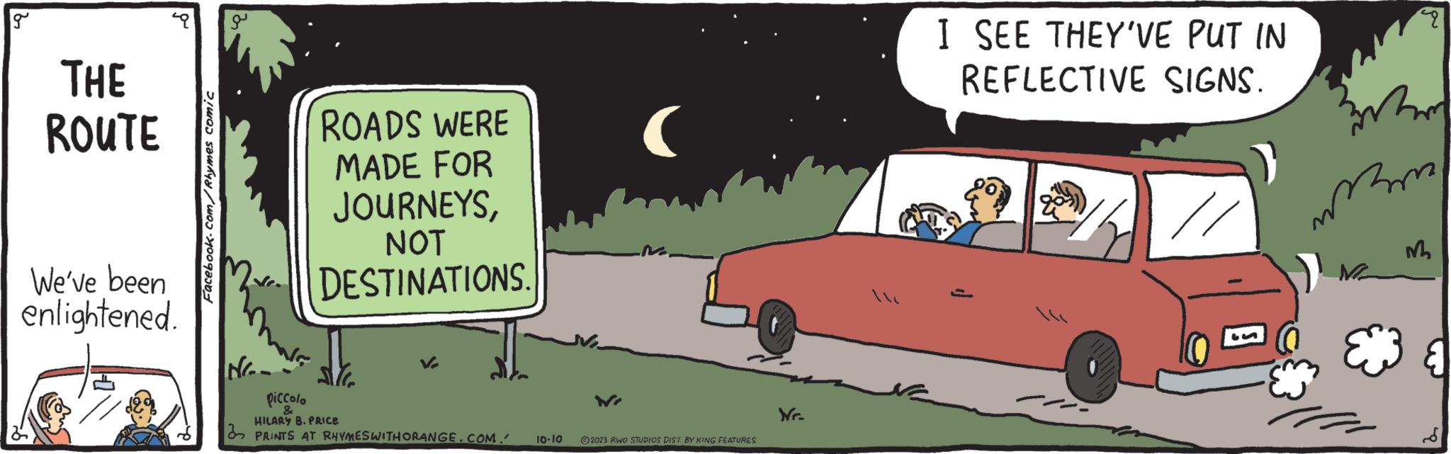 Rectangle OCR: g THE ROUTE We've been enlightened. Facebook.com/Rhymes comic Nr. ROADS WERE MADE FOR JOURNEYSNOT DESTINATIONS. WE piccolo & HILARY B. PRICE PRINTS AT RHYMES WITH ORANGE.COM. 10.10 © 2023 RWO STUDIOS DIST. BY KING FEATURES Nr. I SEE THEY'VE PUT IN REFLECTIVE SIGNS. 3 mamy E M g THE ROUTE We've been enlightened . Facebook.com/Rhymes comic Nr . ROADS WERE MADE FOR JOURNEYSNOT DESTINATIONS . WE piccolo & HILARY B. PRICE PRINTS AT RHYMES WITH ORANGE.COM . 10.10 © 2023 RWO STUDIOS DIST . BY KING FEATURES Nr . I SEE THEY'VE PUT IN REFLECTIVE SIGNS . 3 mamy E M