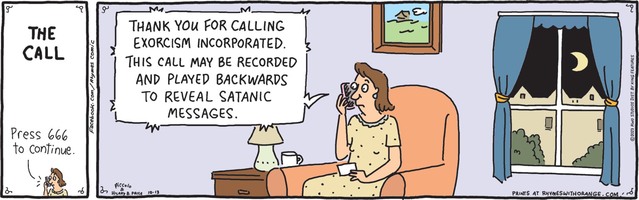 Line OCR: g THE CALL Press 666 to continue. Facebook.com/Rhymes comic a 3 M THANK YOU FOR CALLING EXORCISM INCORPORATED. THIS CALL MAY BE RECORDED AND PLAYED BACKWARDS TO REVEAL SATANIC MESSAGES. Piccolo HILARY B. PRICE 10-13 UI PRINTS AT RHYMES WITH ORANGE.COM pu 2023 RWO STUDIOS DIST. BY KING FEATURES g THE CALL Press 666 to continue . Facebook.com/Rhymes comic a 3 M THANK YOU FOR CALLING EXORCISM INCORPORATED . THIS CALL MAY BE RECORDED AND PLAYED BACKWARDS TO REVEAL SATANIC MESSAGES . Piccolo HILARY B. PRICE 10-13 UI PRINTS AT RHYMES WITH ORANGE.COM pu 2023 RWO STUDIOS DIST . BY KING FEATURES