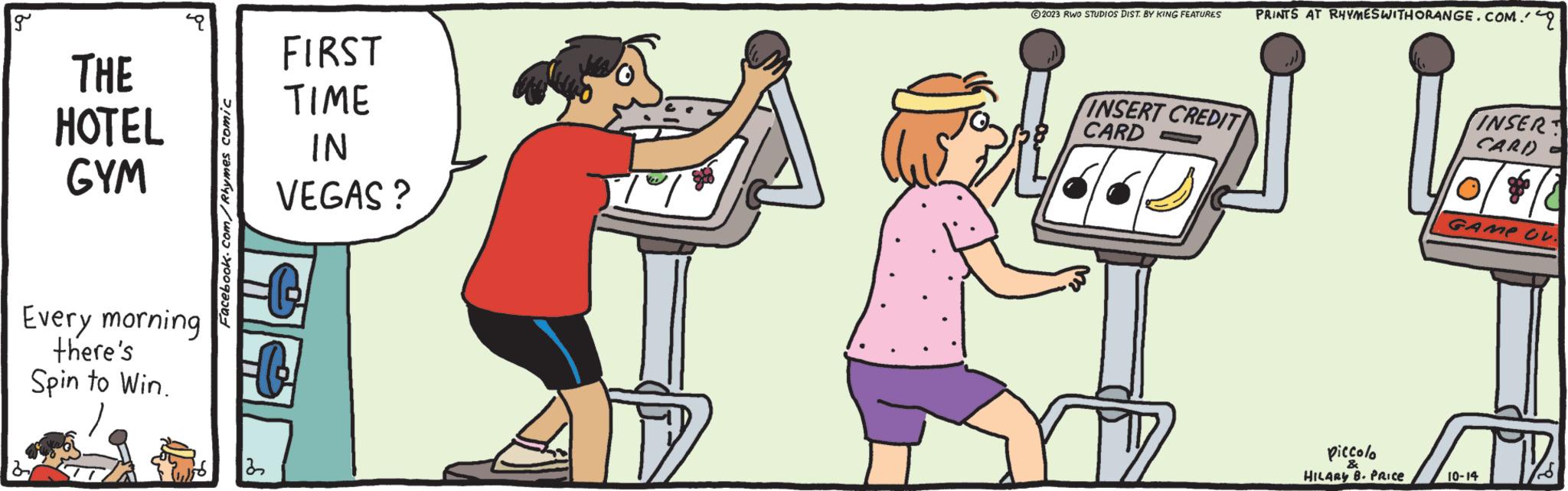 Conversation OCR: g THE HOTEL GYM Every morning there's Spin to Win. Facebook.com/Rhymes comic 32 FIRST TIME IN VEGAS? 177 ?2023 RWO STUDIOS DIST. BY KING FEATURES INSERT CREDIT CARD PRINTS AT RHYMESWITHORANGE.COM.q piccolo & HILARY B. PRICE INSERT CARD GAME OV. 10-14 g THE HOTEL GYM Every morning there's Spin to Win . Facebook.com/Rhymes comic 32 FIRST TIME IN VEGAS ? 177 ?2023 RWO STUDIOS DIST . BY KING FEATURES INSERT CREDIT CARD PRINTS AT RHYMESWITHORANGE.COM.q piccolo & HILARY B. PRICE INSERT CARD GAME OV . 10-14
