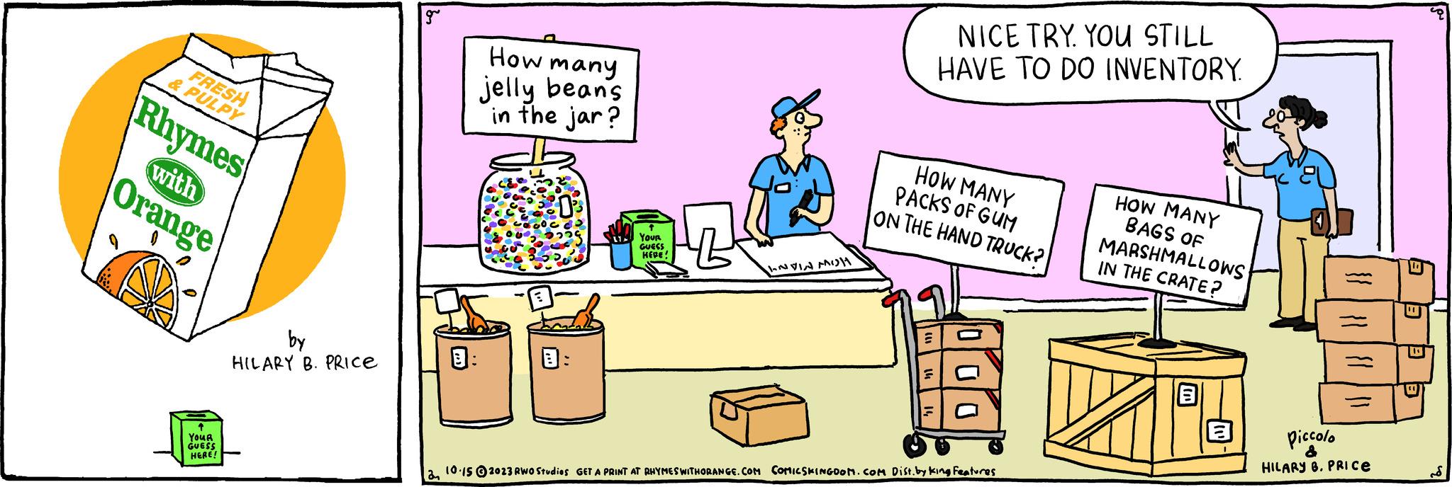 Room OCR: FRESH & PULPY Rhymes with Orange YOUR GUESS HERE! by HILARY B. PRICE How many jelly beans in the jar? YOUR He GUESS HEPE! INVIN MOH NICE TRY. YOU STILL HAVE TO DO INVENTORY. HOW MANY PACKS OF GUM ON THE HAND TRUCK? 2 10.15 ?2023 RWO Studies GET A PRINT AT RHYMES WITHORANGE.COM COMICSKINGDOM.COM Dist. by King Features HOW MANY BAGS OF MARSHMALLOWS IN THE CRATE? }} }} }} | || Piccolo HILARY 8. PRICE E B 8 FRESH & PULPY Rhymes with Orange YOUR GUESS HERE ! by HILARY B. PRICE How many jelly beans in the jar ? YOUR He GUESS HEPE ! INVIN MOH NICE TRY . YOU STILL HAVE TO DO INVENTORY . HOW MANY PACKS OF GUM ON THE HAND TRUCK ? 2 10.15 ?2023 RWO Studies GET A PRINT AT RHYMES WITHORANGE.COM COMICSKINGDOM.COM Dist . by King Features HOW MANY BAGS OF MARSHMALLOWS IN THE CRATE ? } } } } } } | || Piccolo HILARY 8. PRICE E B 8