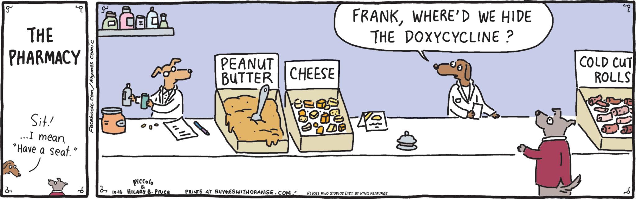 Drawing OCR: g THE PHARMACY 2 Sit! ... I mean"Have a seat." Facebook.com/Rhymes comic laceta JACA tri piccolo ? 10-16 HILARY B- PRICE PEANUT BUTTER FRANKWHERE'D WE HIDE THE DOXYCYCLINE? CHEESE tee as BOHE KO PRINTS AT RHYMESWITH ORANGE.COM." 2023 RWO STUDIOS DIST. BY KING FEATURES pu COLD CUT ROLLS g THE PHARMACY 2 Sit ! ... I mean" Have a seat . " Facebook.com/Rhymes comic laceta JACA tri piccolo ? 10-16 HILARY B- PRICE PEANUT BUTTER FRANKWHERE'D WE HIDE THE DOXYCYCLINE ? CHEESE tee as BOHE KO PRINTS AT RHYMESWITH ORANGE.COM . " 2023 RWO STUDIOS DIST . BY KING FEATURES pu COLD CUT ROLLS