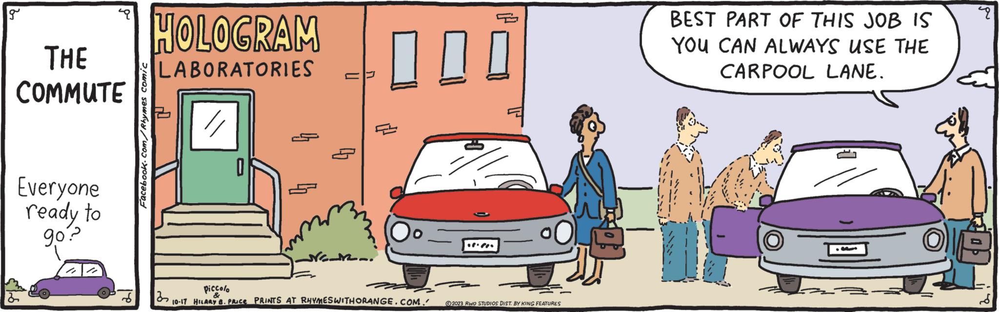 Mode of transport OCR: g THE COMMUTE Everyone ready to go? Facebook.com/Rhymes comic HOLOGRAM LABORATORIES 11 0 NEL. 000 piccolo & 10-17 HILARY 8. PRICE PRINTS AT RHYMESWITHORANGE.COM. ...?! ?2023 RWO STUDIOS DIST. BY KING FEATURES BEST PART OF THIS JOB IS YOU CAN ALWAYS USE THE CARPOOL LANE. T M p OLE g THE COMMUTE Everyone ready to go ? Facebook.com/Rhymes comic HOLOGRAM LABORATORIES 11 0 NEL . 000 piccolo & 10-17 HILARY 8. PRICE PRINTS AT RHYMESWITHORANGE.COM . ... ? ! ?2023 RWO STUDIOS DIST . BY KING FEATURES BEST PART OF THIS JOB IS YOU CAN ALWAYS USE THE CARPOOL LANE . T M p OLE