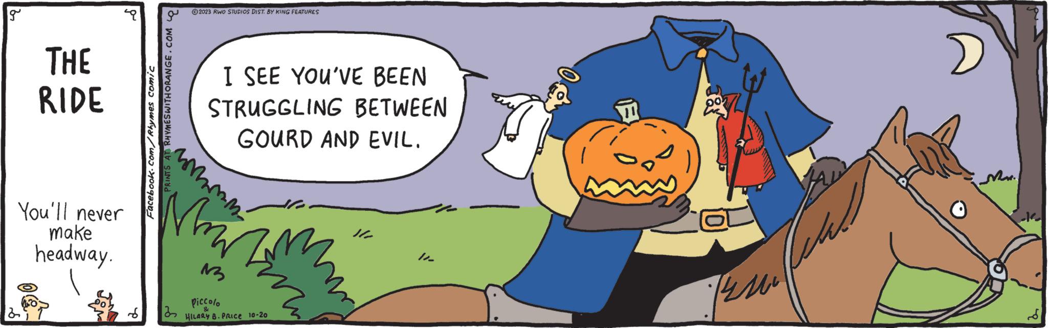 Sharing OCR: g THE RIDE You'll never make headway. Facebook.com/Rhymes comic RHYMESWITHORANGE.COM ?2023 RWO STUDIOS DIST. BY KING FEATURES 32 I SEE YOU'VE BEEN STRUGGLING BETWEEN GOURD AND EVIL. whinn Merting 13 piccolo HILARY B. PRICE 10-20 11- Bu Mr. g THE RIDE You'll never make headway . Facebook.com/Rhymes comic RHYMESWITHORANGE.COM ?2023 RWO STUDIOS DIST . BY KING FEATURES 32 I SEE YOU'VE BEEN STRUGGLING BETWEEN GOURD AND EVIL . whinn Merting 13 piccolo HILARY B. PRICE 10-20 11 Bu Mr.