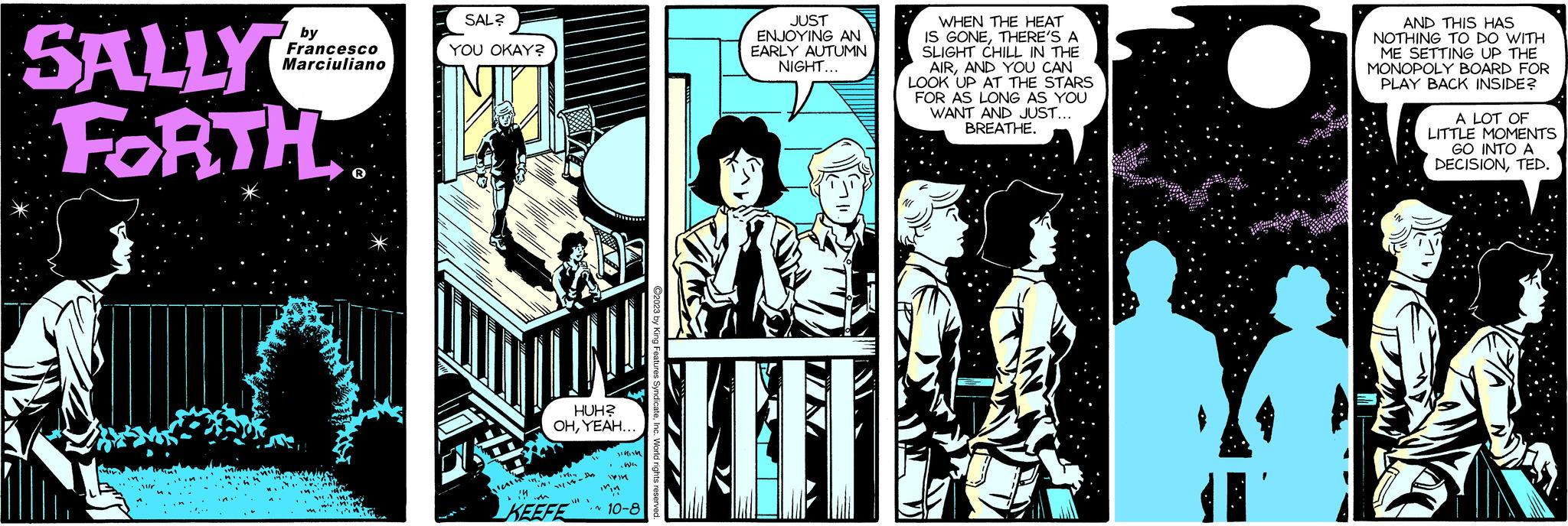 Comics OCR: SALLY FORTH by Francesco Marciuliano SAL? YOU OKAY? JP 19 HUH? OHYEAH... ''N' W !! im KEEFE 10-8 VA 1 Dinin ..We .N JUST ENJOYING AN EARLY AUTUMN NIGHT... WHEN THE HEAT IS GONETHERE'S A SLIGHT CHILL IN THE AIRAND YOU CAN LOOK UP AT THE STARS FOR AS LONG AS YOU WANT AND JUST... BREATHE. AND THIS HAS NOTHING TO DO WITH ME SETTING UP THE MONOPOLY BOARD FOR PLAY BACK INSIDE? A LOT OF LITTLE MOMENTS GO INTO A DECISIONTED. SALLY FORTH by Francesco Marciuliano SAL ? YOU OKAY ? JP 19 HUH ? OHYEAH ... ' ' N ' W !! im KEEFE 10-8 VA 1 Dinin ..We .N JUST ENJOYING AN EARLY AUTUMN NIGHT ... WHEN THE HEAT IS GONETHERE'S A SLIGHT CHILL IN THE AIRAND YOU CAN LOOK UP AT THE STARS FOR AS LONG AS YOU WANT AND JUST ... BREATHE . AND THIS HAS NOTHING TO DO WITH ME SETTING UP THE MONOPOLY BOARD FOR PLAY BACK INSIDE ? A LOT OF LITTLE MOMENTS GO INTO A DECISIONTED .