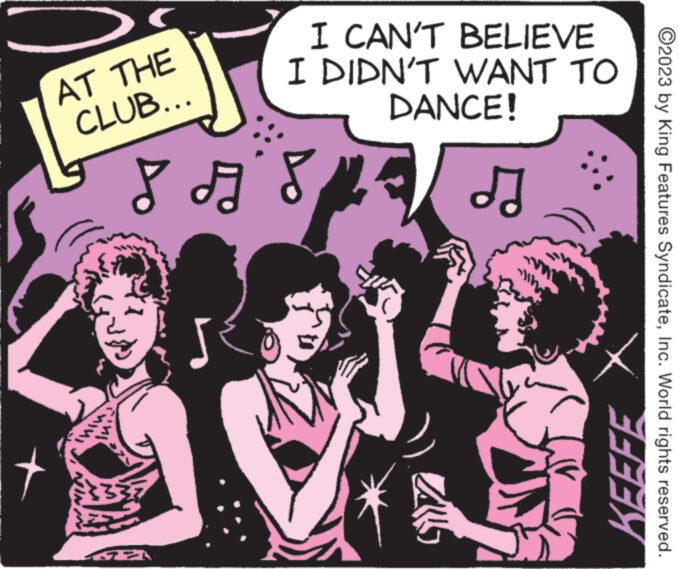 Event OCR: AT THE CLUB... I CAN'T BELIEVE I DIDN'T WANT TO DANCE! 8 AS ? 122 PP KEEFE ?2023 by King Features SyndicateInc. World rights reserved. AT THE CLUB ... I CAN'T BELIEVE I DIDN'T WANT TO DANCE ! 8 AS ? 122 PP KEEFE ?2023 by King Features SyndicateInc. World rights reserved .