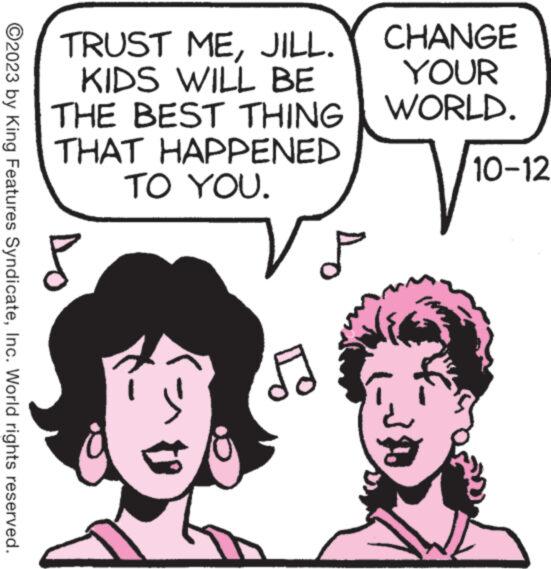 Facial expression OCR: TRUST MEJILL. CHANGE YOUR WORLD. KIDS WILL BE THE BEST THING THAT HAPPENED TO YOU. ?2023 by King Features SyndicateInc. World rights reserved. Do 52 P 30 10-12 3 1 TRUST MEJILL . CHANGE YOUR WORLD . KIDS WILL BE THE BEST THING THAT HAPPENED TO YOU . ?2023 by King Features SyndicateInc. World rights reserved . Do 52 P 30 10-12 3 1