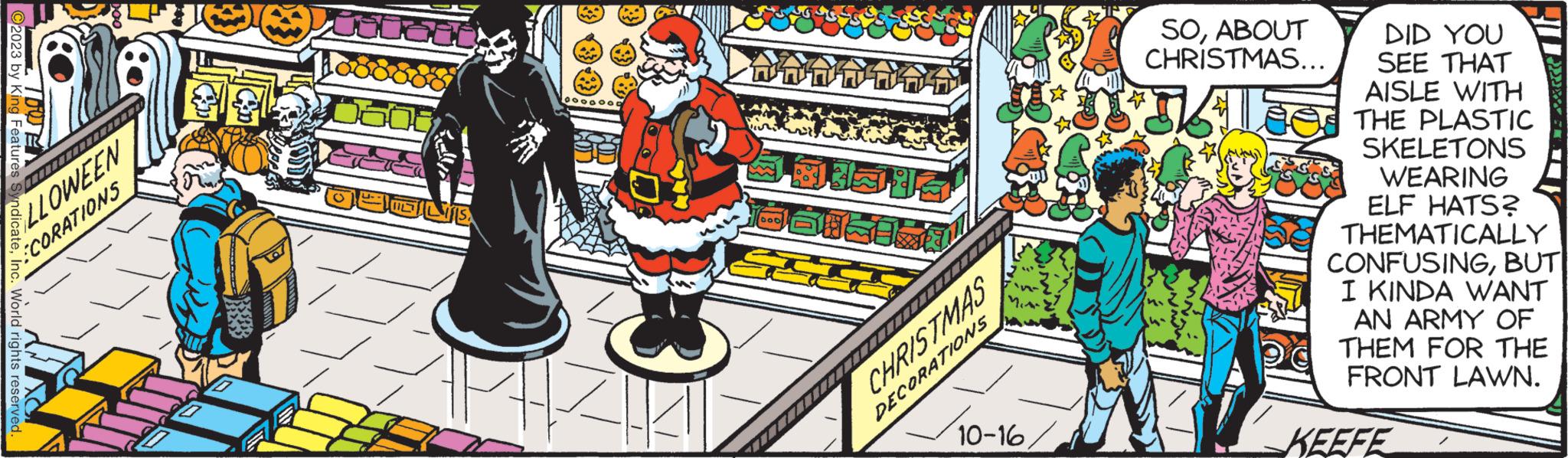 Drawing OCR: ?2023 by King Features TOO LLOWEEN World rights reserved. CORATIONS ooooooo ?? ????? 000 Basis ?????TYTZT CHRISTMAS DECORATIONS 1412 10-16 SOABOUT CHRISTMAS... DID YOU SEE THAT AISLE WITH THE PLASTIC SKELETONS WEARING ELF HATS? THEMATICALLY CONFUSINGBUT I KINDA WANT AN ARMY OF THEM FOR THE FRONT LAWN. KEEFE ?2023 by King Features TOO LLOWEEN World rights reserved . CORATIONS ooooooo ?? ????? 000 Basis ?????TYTZT CHRISTMAS DECORATIONS 1412 10-16 SOABOUT CHRISTMAS ... DID YOU SEE THAT AISLE WITH THE PLASTIC SKELETONS WEARING ELF HATS ? THEMATICALLY CONFUSINGBUT I KINDA WANT AN ARMY OF THEM FOR THE FRONT LAWN . KEEFE