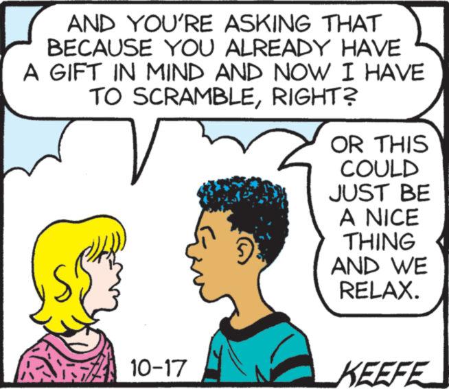 Organism OCR: AND YOU'RE ASKING THAT BECAUSE YOU ALREADY HAVE A GIFT IN MIND AND NOW I HAVE TO SCRAMBLERIGHT? T 10-17 OR THIS COULD JUST BE A NICE THING AND WE RELAX. KEEFE AND YOU'RE ASKING THAT BECAUSE YOU ALREADY HAVE A GIFT IN MIND AND NOW I HAVE TO SCRAMBLERIGHT ? T 10-17 OR THIS COULD JUST BE A NICE THING AND WE RELAX . KEEFE