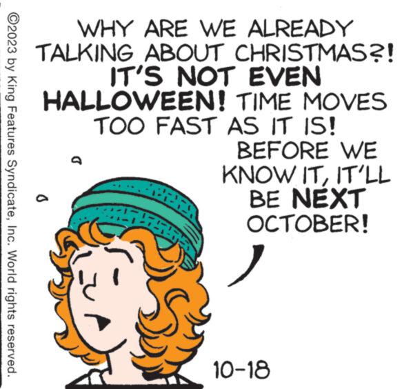 Rectangle OCR: ?2023 by King Features SyndicateInc. World rights reserved. 0 WHY ARE WE ALREADY TALKING ABOUT CHRISTMAS?! IT'S NOT EVEN HALLOWEEN! TIME MOVES TOO FAST AS IT IS! BEFORE WE KNOW ITIT'LL BE NEXT OCTOBER! D C 2528 10-18 ?2023 by King Features SyndicateInc. World rights reserved . 0 WHY ARE WE ALREADY TALKING ABOUT CHRISTMAS ?! IT'S NOT EVEN HALLOWEEN ! TIME MOVES TOO FAST AS IT IS ! BEFORE WE KNOW ITIT'LL BE NEXT OCTOBER ! D C 2528 10-18