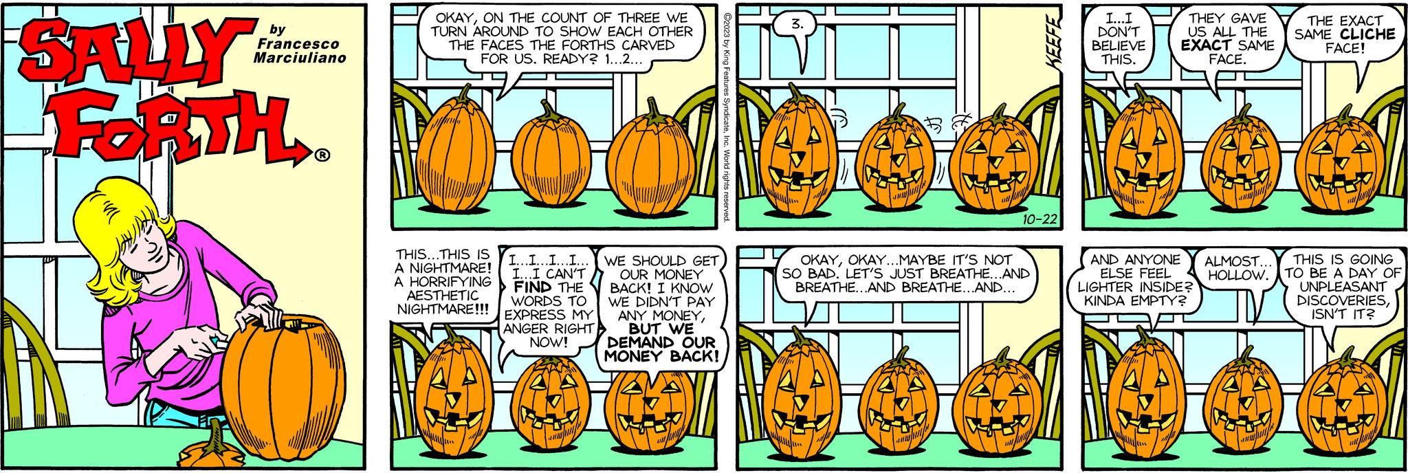 Parallel OCR: SALLY FORTH by Francesco Marciuliano ?R OKAYON THE COUNT OF THREE WE TURN AROUND TO SHOW EACH OTHER THE FACES THE FORTHS CARVED FOR US. READY? 1...2... THIS...THIS IS A NIGHTMARE! A HORRIFYING AESTHETIC NIGHTMARE!!! I...I...I...I... WE SHOULD GET I...I CAN'T FIND THE WORDS TO EXPRESS MY ANGER RIGHT NOW! A OUR MONEY BACK! I KNOW WE DIDN'T PAY ANY MONEYBUT WE DEMAND OUR MONEY BACK! 445 448 ?2023 by King Features SyndicateInc. World rights reserved. 3. AN apten fingh OKAYOKAY...MAYBE IT'S NOT SO BAD. LET'S JUST BREATHE...AND BREATHE...AND BREATHE...AND... 10-22 KEEFE izi I...I DON'T BELIEVE THIS. THEY GAVE US ALL THE EXACT SAME FACE. wwhip AND ANYONE ALMOST... ELSE FEEL HOLLOW. LIGHTER INSIDE? KINDA EMPTY? THE EXACT SAME CLICHE FACE! JAN THIS IS GOING TO BE A DAY OF UNPLEASANT DISCOVERIESISN'T IT? N SALLY FORTH by Francesco Marciuliano ?R OKAYON THE COUNT OF THREE WE TURN AROUND TO SHOW EACH OTHER THE FACES THE FORTHS CARVED FOR US . READY ? 1 ... 2 ... THIS ... THIS IS A NIGHTMARE ! A HORRIFYING AESTHETIC NIGHTMARE !!! I ... I ... I ... I ... WE SHOULD GET I ... I CAN'T FIND THE WORDS TO EXPRESS MY ANGER RIGHT NOW ! A OUR MONEY BACK ! I KNOW WE DIDN'T PAY ANY MONEYBUT WE DEMAND OUR MONEY BACK ! 445 448 ?2023 by King Features SyndicateInc. World rights reserved . 3 . AN apten fingh OKAYOKAY ... MAYBE IT'S NOT SO BAD . LET'S JUST BREATHE ... AND BREATHE ... AND BREATHE ... AND ... 10-22 KEEFE izi I ... I DON'T BELIEVE THIS . THEY GAVE US ALL THE EXACT SAME FACE . wwhip AND ANYONE ALMOST ... ELSE FEEL HOLLOW . LIGHTER INSIDE ? KINDA EMPTY ? THE EXACT SAME CLICHE FACE ! JAN THIS IS GOING TO BE A DAY OF UNPLEASANT DISCOVERIESISN'T IT ? N