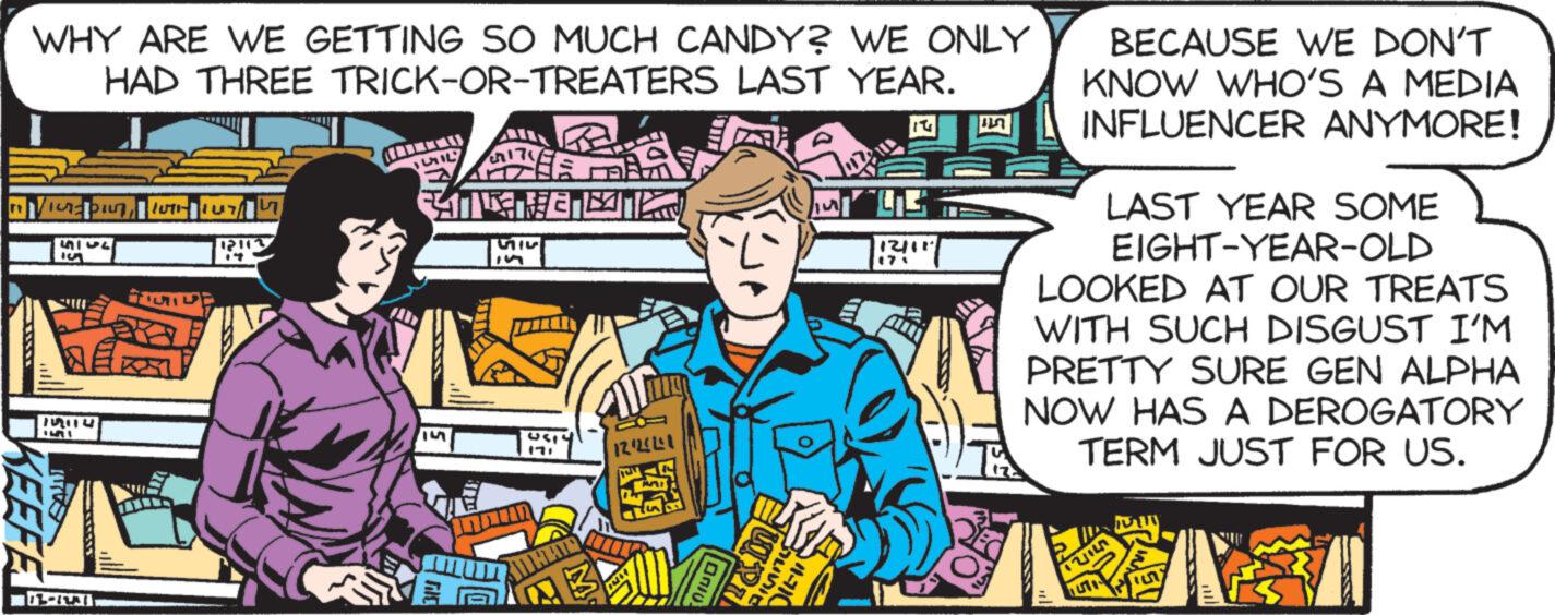 Illustration OCR: WHY ARE WE GETTING SO MUCH CANDY? WE ONLY HAD THREE TRICK-OR-TREATERS LAST YEAR. 'urapintu L 4145 S BER 5 KEEFE S -RA 12113 MIL TE HE 55 a USTY 12/23241 Janiu ?052 14 45 12/11 171 ?? BECAUSE WE DON'T KNOW WHO'S A MEDIA INFLUENCER ANYMORE! LAST YEAR SOME EIGHT-YEAR-OLD LOOKED AT OUR TREATS WITH SUCH DISGUST I'M PRETTY SURE GEN ALPHA NOW HAS A DEROGATORY TERM JUST FOR US. TUIL WHY ARE WE GETTING SO MUCH CANDY ? WE ONLY HAD THREE TRICK - OR - TREATERS LAST YEAR . ' urapintu L 4145 S BER 5 KEEFE S -RA 12113 MIL TE HE 55 a USTY 12/23241 Janiu ? 052 14 45 12/11 171 ?? BECAUSE WE DON'T KNOW WHO'S A MEDIA INFLUENCER ANYMORE ! LAST YEAR SOME EIGHT - YEAR - OLD LOOKED AT OUR TREATS WITH SUCH DISGUST I'M PRETTY SURE GEN ALPHA NOW HAS A DEROGATORY TERM JUST FOR US . TUIL