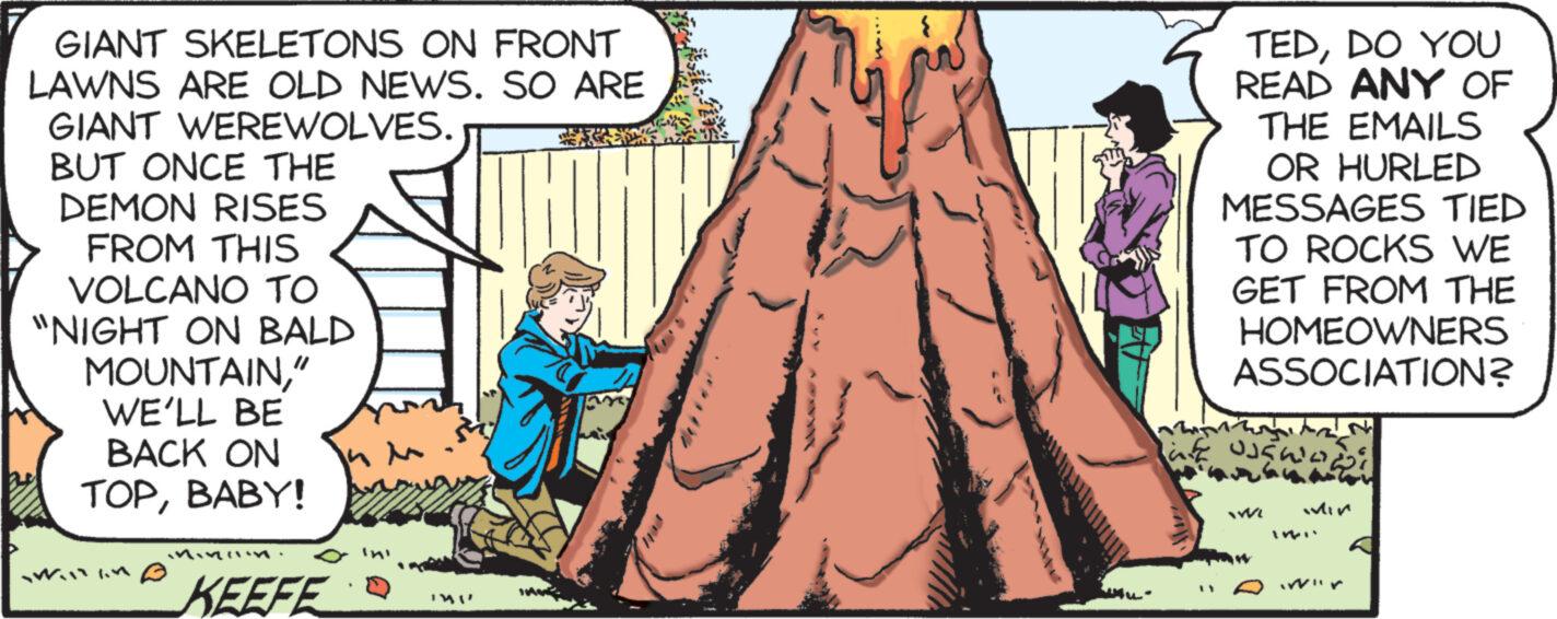 Happy OCR: GIANT SKELETONS ON FRONT LAWNS ARE OLD NEWS. SO ARE GIANT WEREWOLVES. BUT ONCE THE DEMON RISES FROM THIS VOLCANO TO "NIGHT ON BALD MOUNTAIN" WE'LL BE BACK ON TOPBABY! 1.4 KEEFE IMU my TEDDO YOU READ ANY OF THE EMAILS OR HURLED MESSAGES TIED TO ROCKS WE GET FROM THE HOMEOWNERS ASSOCIATION? af OJEKO WE Min GIANT SKELETONS ON FRONT LAWNS ARE OLD NEWS . SO ARE GIANT WEREWOLVES . BUT ONCE THE DEMON RISES FROM THIS VOLCANO TO " NIGHT ON BALD MOUNTAIN" WE'LL BE BACK ON TOPBABY ! 1.4 KEEFE IMU my TEDDO YOU READ ANY OF THE EMAILS OR HURLED MESSAGES TIED TO ROCKS WE GET FROM THE HOMEOWNERS ASSOCIATION ? af OJEKO WE Min
