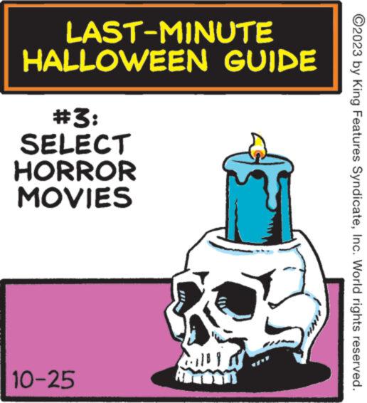 Happy OCR: ?2023 by King Features SyndicateInc. World rights reserved. LAST-MINUTE HALLOWEEN GUIDE #3: SELECT HORROR MOVIES 10-25 ?2023 by King Features SyndicateInc. World rights reserved . LAST - MINUTE HALLOWEEN GUIDE # 3 : SELECT HORROR MOVIES 10-25