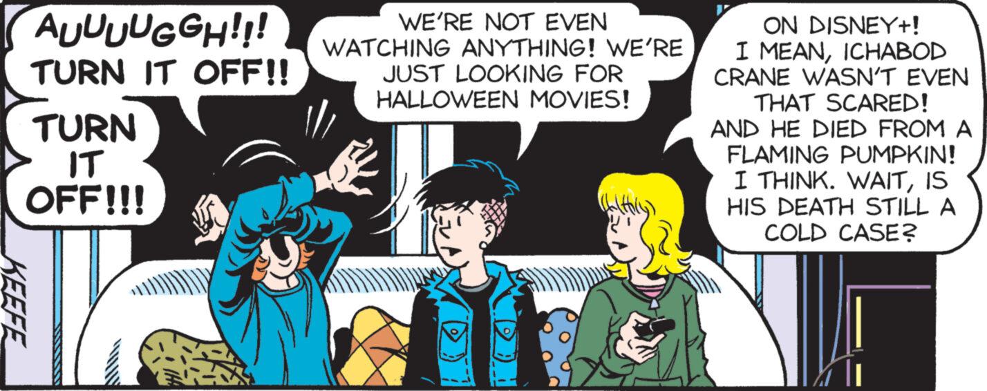 Comic book OCR: AUUUUGGH!!! TURN IT OFF!! TURN IT OFF!!! KEEFE WE'RE NOT EVEN WATCHING ANYTHING! WE'RE JUST LOOKING FOR HALLOWEEN MOVIES! 1/ ON DISNEY+! I MEANICHABOD CRANE WASN'T EVEN THAT SCARED! AND HE DIED FROM A FLAMING PUMPKIN! I THINK. WAITIS HIS DEATH STILL A COLD CASE? AUUUUGGH !!! TURN IT OFF !! TURN IT OFF !!! KEEFE WE'RE NOT EVEN WATCHING ANYTHING ! WE'RE JUST LOOKING FOR HALLOWEEN MOVIES ! 1 / ON DISNEY + ! I MEANICHABOD CRANE WASN'T EVEN THAT SCARED ! AND HE DIED FROM A FLAMING PUMPKIN ! I THINK . WAITIS HIS DEATH STILL A COLD CASE ?