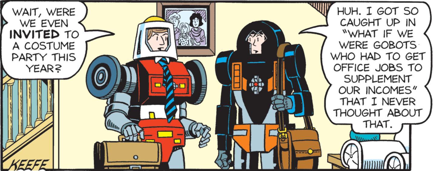 Fictional character OCR: WAITWERE WE EVEN INVITED TO A COSTUME PARTY THIS YEAR? KEEFE HUH. I GOT SO CAUGHT UP IN "WHAT IF WE WERE GOBOTS WHO HAD TO GET OFFICE JOBS TO SUPPLEMENT OUR INCOMES" THAT I NEVER THOUGHT ABOUT THAT. 3 WAITWERE WE EVEN INVITED TO A COSTUME PARTY THIS YEAR ? KEEFE HUH . I GOT SO CAUGHT UP IN " WHAT IF WE WERE GOBOTS WHO HAD TO GET OFFICE JOBS TO SUPPLEMENT OUR INCOMES " THAT I NEVER THOUGHT ABOUT THAT . 3