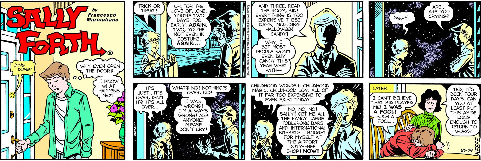 Comics OCR: SALLY FORTH DING DONG! by Francesco Marciuliano ? WHY EVEN OPEN THE DOOR? I KNOW WHAT HAPPENS NEXT. TRICK OR TREAT! IT'S JUST...IT'S OVERISN'T IT? IT'S ALL OVER... TRUD OHFOR THE LOVE OF...ONEYOU'RE TWO DAYS TOO EARLY. AGAIN. TWOYOU'RE NOT EVEN IN COSTUME. AGAIN... WHAT? NO! NOTHING'S OVERKID! I WAS WRONG! I'M ALWAYS WRONG! ASK ANYONE! PLEASE DON'T CRY! ©2023 by King Features SyndicateInc. World rights rese AND THREEREAD THE ROOMKID! EVERYTHING IS TOO EXPENSIVE THESE DAYSINCLUDING HALLOWEEN CANDY! WHYI BET MOST PEOPLE WON'T EVEN BUY CANDY THIS YEAR WHAT WITH-- CHILDHOOD WONDER. CHILDHOOD MAGIC. CHILDHOOD JOY. ALL OF IT FAR TOO EXPENSIVE TO EVEN EXIST TODAY... NONO! SALLY! GET ME ALL THE FANCY LARGE TOBLERONE BARS AND INTERNATIONAL KIT-KATS I BOUGHT FOR MYSELF AT THE AIRPORT DUTY-FREE SHOP! NOW! N SNIFF... LATER... I CAN'T BELIEVE THAT KID PLAYED ME! I WAS A FOOL! SUCH A FOOL... LAIN ARE... ARE YOU CRYING? TEDIT'S BEEN FOUR DAYS. CAN YOU AT LEAST PUT THIS ASIDE LONG ENOUGH TO RETURN TO WORK? 10-29 SALLY FORTH DING DONG ! by Francesco Marciuliano ? WHY EVEN OPEN THE DOOR ? I KNOW WHAT HAPPENS NEXT . TRICK OR TREAT ! IT'S JUST ... IT'S OVERISN'T IT ? IT'S ALL OVER ... TRUD OHFOR THE LOVE OF ... ONEYOU'RE TWO DAYS TOO EARLY . AGAIN . TWOYOU'RE NOT EVEN IN COSTUME . AGAIN ... WHAT ? NO ! NOTHING'S OVERKID ! I WAS WRONG ! I'M ALWAYS WRONG ! ASK ANYONE ! PLEASE DON'T CRY ! © 2023 by King Features SyndicateInc. World rights rese AND THREEREAD THE ROOMKID ! EVERYTHING IS TOO EXPENSIVE THESE DAYSINCLUDING HALLOWEEN CANDY ! WHYI BET MOST PEOPLE WON'T EVEN BUY CANDY THIS YEAR WHAT WITH- CHILDHOOD WONDER . CHILDHOOD MAGIC . CHILDHOOD JOY . ALL OF IT FAR TOO EXPENSIVE TO EVEN EXIST TODAY ... NONO ! SALLY ! GET ME ALL THE FANCY LARGE TOBLERONE BARS AND INTERNATIONAL KIT - KATS I BOUGHT FOR MYSELF AT THE AIRPORT DUTY - FREE SHOP ! NOW ! N SNIFF ... LATER ... I CAN'T BELIEVE THAT KID PLAYED ME ! I WAS A FOOL ! SUCH A FOOL ... LAIN ARE ... ARE YOU CRYING ? TEDIT'S BEEN FOUR DAYS . CAN YOU AT LEAST PUT THIS ASIDE LONG ENOUGH TO RETURN TO WORK ? 10-29