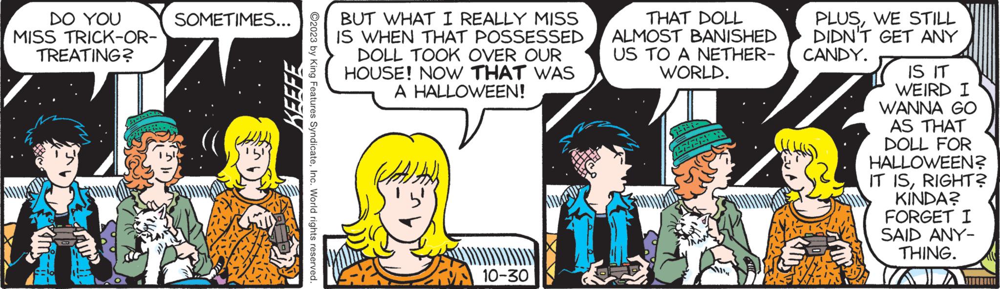 Happy OCR: DO YOU MISS TRICK-OR- TREATING? SOMETIMES... KEEFE ©2023 by King Features SyndicateInc. World rights reserved. BUT WHAT I REALLY MISS IS WHEN THAT POSSESSED DOLL TOOK OVER OUR HOUSE! NOW THAT WAS A HALLOWEEN! ZA 10-30 THAT DOLL ALMOST BANISHED US TO A NETHER- WORLD. HA 1-1-1- PLUSWE STILL DIDN'T GET ANY CANDY. S IS IT WEIRD I WANNA GO AS THAT DOLL FOR HALLOWEEN? IT ISRIGHT? KINDA? FORGET I SAID ANY- THING. DO YOU MISS TRICK - OR TREATING ? SOMETIMES ... KEEFE © 2023 by King Features SyndicateInc. World rights reserved . BUT WHAT I REALLY MISS IS WHEN THAT POSSESSED DOLL TOOK OVER OUR HOUSE ! NOW THAT WAS A HALLOWEEN ! ZA 10-30 THAT DOLL ALMOST BANISHED US TO A NETHER WORLD . HA 1-1-1 PLUSWE STILL DIDN'T GET ANY CANDY . S IS IT WEIRD I WANNA GO AS THAT DOLL FOR HALLOWEEN ? IT ISRIGHT ? KINDA ? FORGET I SAID ANY THING .