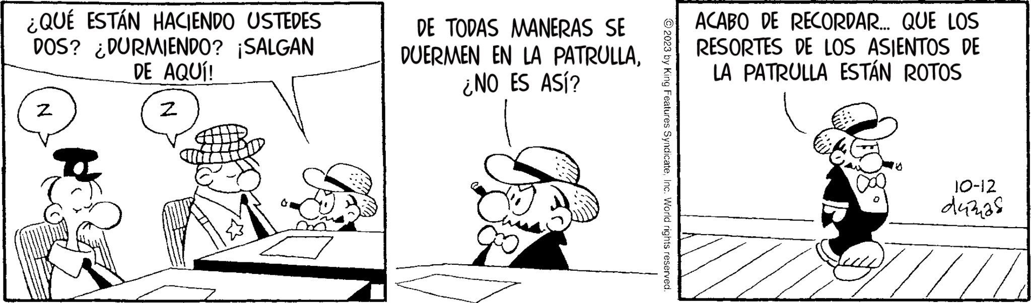 Drawing OCR: ¿QUÉ ESTÁN HACIENDO USTEDES DOS? ¿DURMIENDO? ¡SALGAN DE AQUÍ! N 2 DE TODAS MANERAS SE DUERMEN EN LA PATRULLA¿NO ES ASÍ? © 2023 by King Features SyndicateInc. World rights reserved. ACABO DE RECORDAR... QUE LOS RESORTES DE LOS ASIENTOS DE LA PATRULLA ESTÁN ROTOS 10-12 d4328 ¿ QUÉ ESTÁN HACIENDO USTEDES DOS ? ¿ DURMIENDO ? ¡ SALGAN DE AQUÍ ! N 2 DE TODAS MANERAS SE DUERMEN EN LA PATRULLA¿ NO ES ASÍ ? © 2023 by King Features SyndicateInc. World rights reserved . ACABO DE RECORDAR ... QUE LOS RESORTES DE LOS ASIENTOS DE LA PATRULLA ESTÁN ROTOS 10-12 d4328