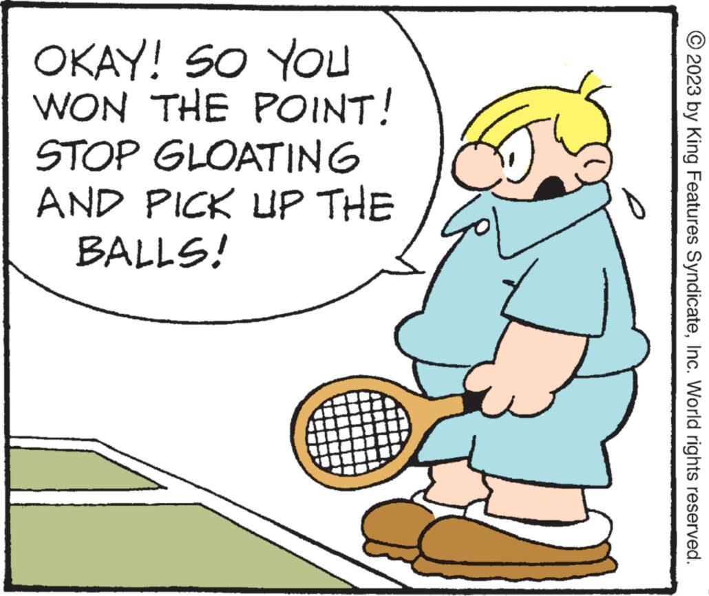 Illustration OCR: OKAY! SO YOU WON THE STOP GLOATING AND PICK UP THE BALLS! POINT! © 2023 by King Features SyndicateInc. World rights reserved. OKAY ! SO YOU WON THE STOP GLOATING AND PICK UP THE BALLS ! POINT ! © 2023 by King Features SyndicateInc. World rights reserved .
