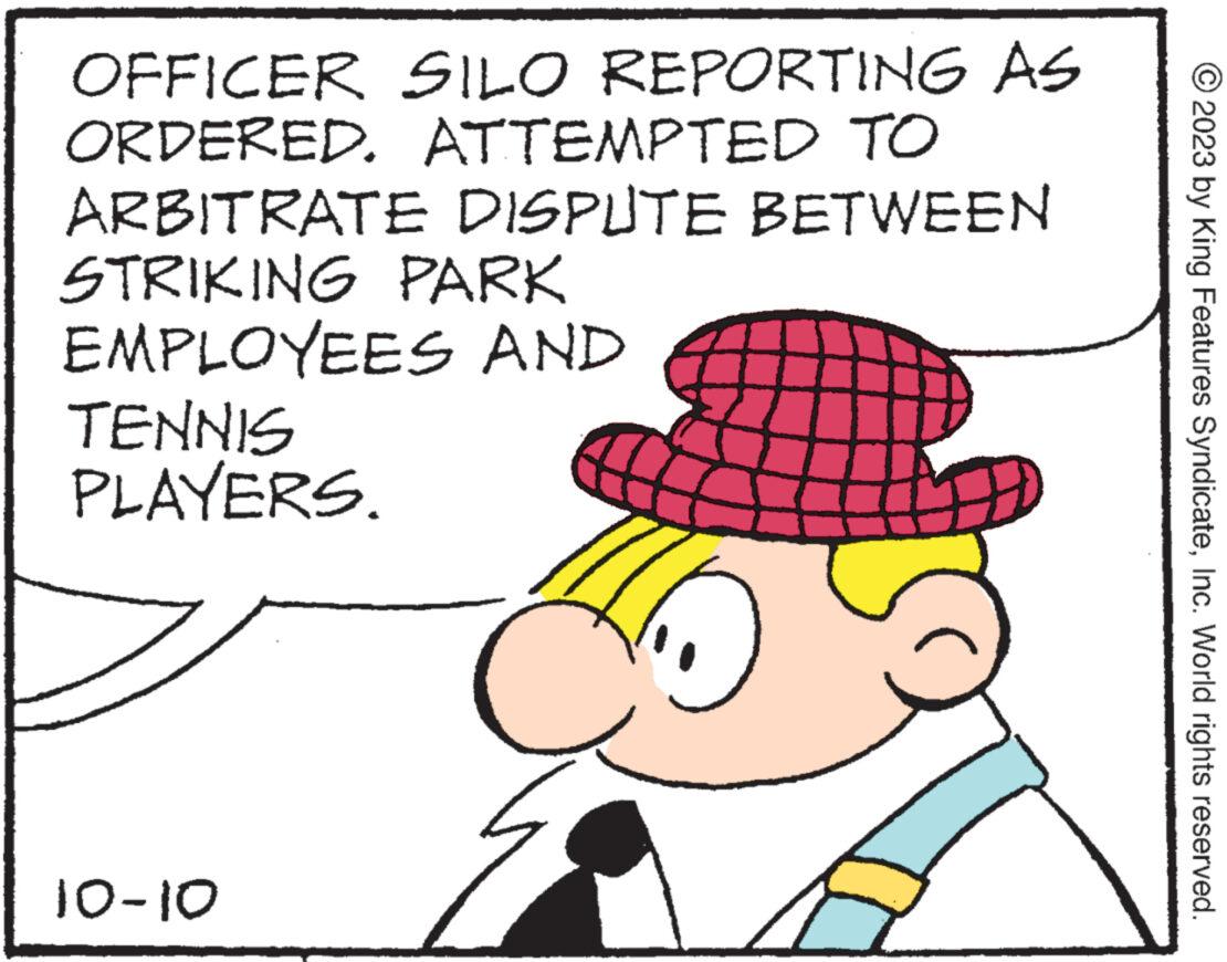 Finger OCR: OFFICER SILO REPORTING AS ORDERED. ATTEMPTED TO ARBITRATE DISPUTE BETWEEN STRIKING PARK EMPLOYEES AND TENNIS PLAYERS. 10-10 2023 by King Features SyndicateInc. World rights reserved. OFFICER SILO REPORTING AS ORDERED . ATTEMPTED TO ARBITRATE DISPUTE BETWEEN STRIKING PARK EMPLOYEES AND TENNIS PLAYERS . 10-10 2023 by King Features SyndicateInc. World rights reserved .