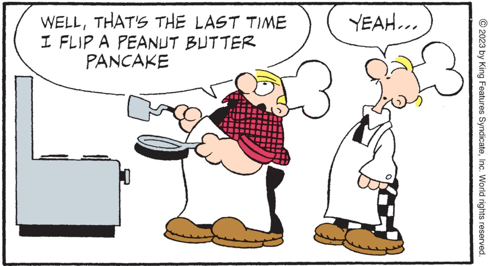Font OCR: WELLTHAT'S THE LAST TIME I FLIP A PEANUT BUTTER PANCAKE 3 YEAH... © 2023 by King Features SyndicateInc. World rights reserved. WELLTHAT'S THE LAST TIME I FLIP A PEANUT BUTTER PANCAKE 3 YEAH ... © 2023 by King Features SyndicateInc. World rights reserved .