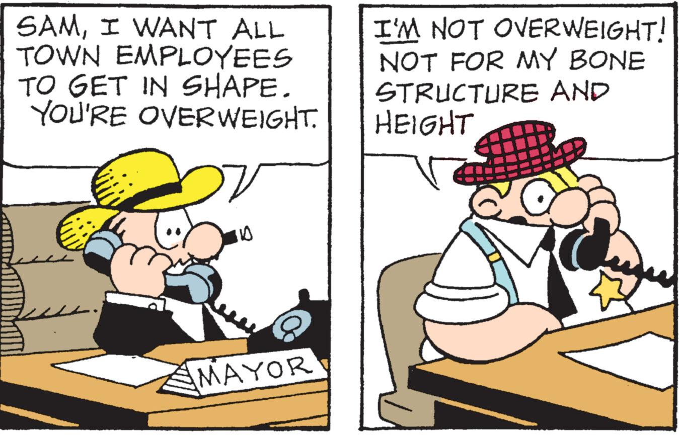 Fictional character OCR: SAMI WANT ALL TOWN EMPLOYEES TO GET IN SHAPE. YOU'RE OVERWEIGHT. V MAYOR I'M NOT OVERWEIGHT! NOT FOR MY BONE STRUCTURE AND HEIGHT SAMI WANT ALL TOWN EMPLOYEES TO GET IN SHAPE . YOU'RE OVERWEIGHT . V MAYOR I'M NOT OVERWEIGHT ! NOT FOR MY BONE STRUCTURE AND HEIGHT