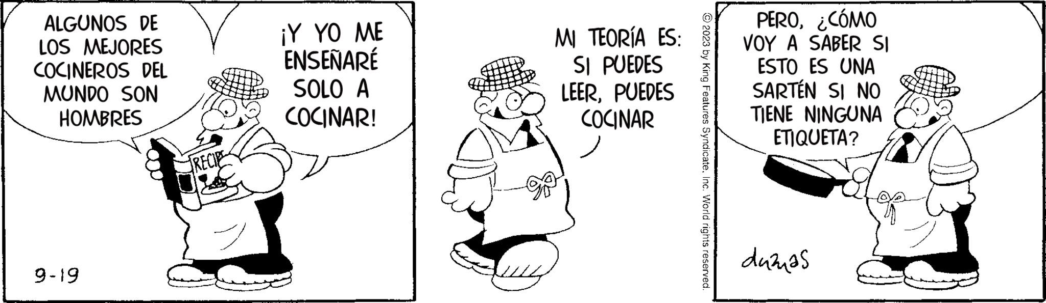 Art OCR: ALGUNOS DE LOS MEJORES COCINEROS DEL MUNDO SON HOMBRES 9-19 RECIPE ¡Y YO ME ENSEÑARÉ SOLO A COCINAR! MI TEORÍA ES: SI PUEDES LEERPUEDES COCINAR © 2023 by King Features SyndicateInc. World rights reserved. PERO¿CÓMO VOY A SABER SI ESTO ES UNA SARTÉN SI NO TIENE NINGUNA ETIQUETA? dažnas ALGUNOS DE LOS MEJORES COCINEROS DEL MUNDO SON HOMBRES 9-19 RECIPE ¡ Y YO ME ENSEÑARÉ SOLO A COCINAR ! MI TEORÍA ES : SI PUEDES LEERPUEDES COCINAR © 2023 by King Features SyndicateInc. World rights reserved . PERO¿ CÓMO VOY A SABER SI ESTO ES UNA SARTÉN SI NO TIENE NINGUNA ETIQUETA ? dažnas