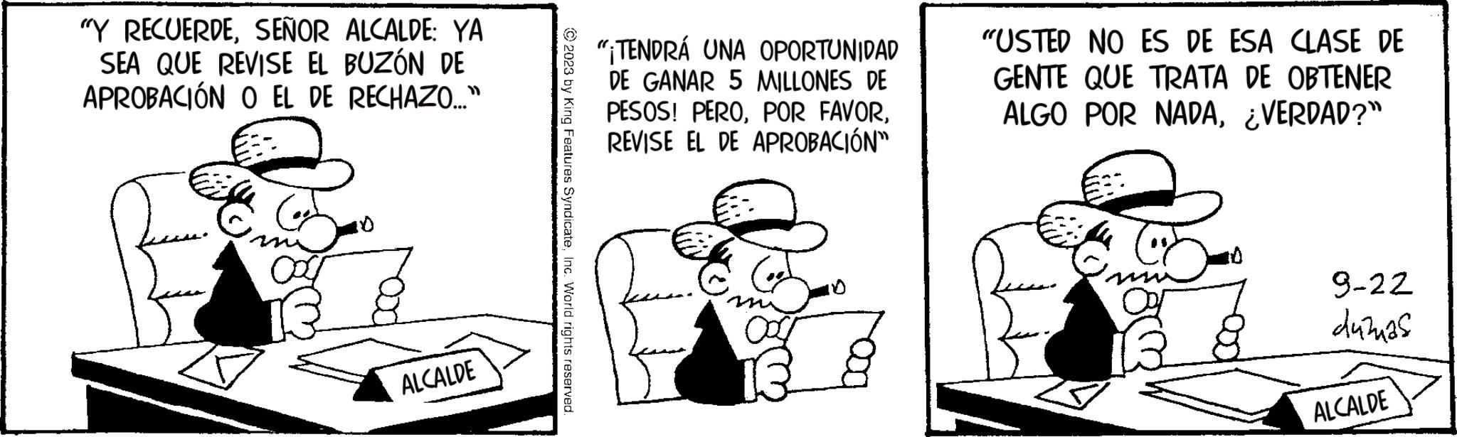 Happy OCR: "Y RECUERDESEÑOR ALCALDE: YA SEA QUE REVISE EL BUZÓN DE APROBACIÓN O EL DE RECHAZO..." ALCALDE © 2023 by King Features SyndicateInc. World rights reserved. "¡TENDRÁ UNA OPORTUNIDAD DE GANAR 5 MILLONES DE PESOS! PEROREVISE EL DE APROBACIÓN" BY "USTED NO ES DE ESA CLASE DE GENTE QUE TRATA DE OBTENER ALGO POR NADA¿VERDAD?" 9-22 dužnas ALCALDE " Y RECUERDESEÑOR ALCALDE : YA SEA QUE REVISE EL BUZÓN DE APROBACIÓN O EL DE RECHAZO ... " ALCALDE © 2023 by King Features SyndicateInc. World rights reserved . " ¡ TENDRÁ UNA OPORTUNIDAD DE GANAR 5 MILLONES DE PESOS ! PEROPOR FAVORREVISE EL DE APROBACIÓN " BY " USTED NO ES DE ESA CLASE DE GENTE QUE TRATA DE OBTENER ALGO POR NADA¿ VERDAD ? " 9-22 dužnas ALCALDE