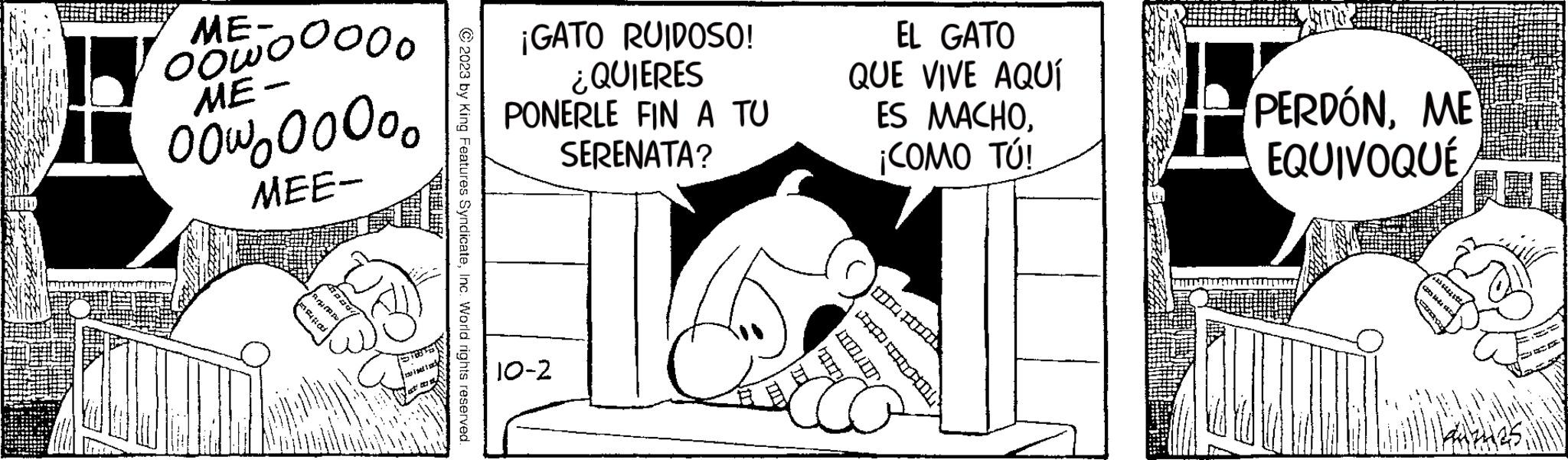 Rectangle OCR: ME- oowooooo ME- 00°200°°° MEE- © 2023 by King Features SyndicateInc. World rights reserved. ¡GATO RUIDOSO! ¿QUIERES PONERLE FIN A TU SERENATA? 10-2 EL GATO QUE VIVE AQUÍ ES MACHO¡COMO TÚ! PERDÓNME EQUIVOQUÉ ME oowooooo ME 00°200°°° MEE © 2023 by King Features SyndicateInc. World rights reserved . ¡ GATO RUIDOSO ! ¿ QUIERES PONERLE FIN A TU SERENATA ? 10-2 EL GATO QUE VIVE AQUÍ ES MACHO¡ COMO TÚ ! PERDÓNME EQUIVOQUÉ