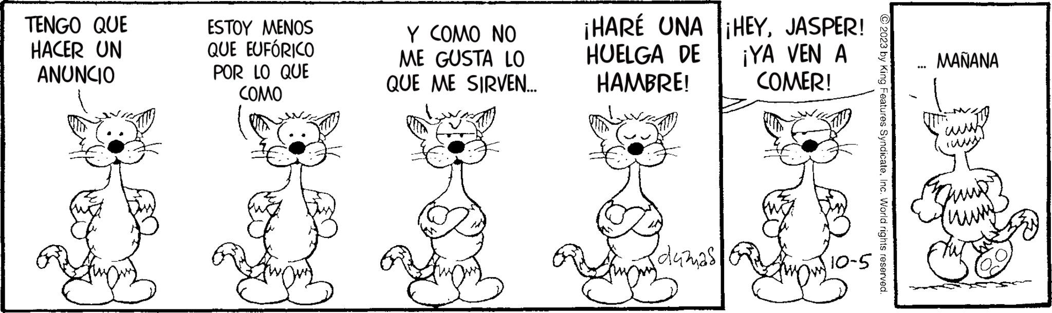 Line OCR: TENGO QUE HACER UN ANUNCIO ESTOY MENOS QUE EUFÓRICO POR LO QUE COMO Y COMO NO ME GUSTA LO QUE ME SIRVEN... ¡HARE UNA HUELGA DE HAMBRE! {dumas ¡HEYJASPER! ¡YA VEN A COMER! 10-5 © 2023 by King Features SyndicateInc. World rights reserved. ... MAÑANA www. TENGO QUE HACER UN ANUNCIO ESTOY MENOS QUE EUFÓRICO POR LO QUE COMO Y COMO NO ME GUSTA LO QUE ME SIRVEN ... ¡ HARE UNA HUELGA DE HAMBRE ! { dumas ¡ HEYJASPER ! ¡ YA VEN A COMER ! 10-5 © 2023 by King Features SyndicateInc. World rights reserved . ... MAÑANA www .